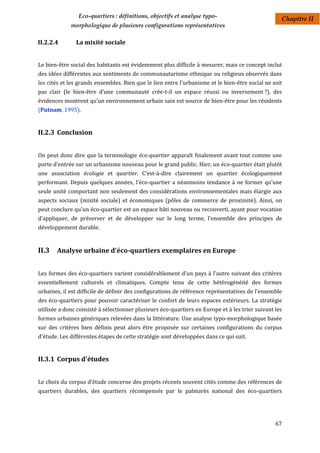 Eco-quartiers : définitions, objectifs et analyse typo-                            Chapitre II
             morphologique de plusieurs configurations représentatives

II.2.2.4       La mixité sociale


Le bien-être social des habitants est évidemment plus difficile à mesurer, mais ce concept inclut
des idées différentes aux sentiments de communautarisme ethnique ou religieux observés dans
les cités et les grands ensembles. Bien que le lien entre l'urbanisme et le bien-être social ne soit
pas clair (le bien-être d'une communauté crée-t-il un espace réussi ou inversement ?), des
évidences montrent qu'un environnement urbain sain est source de bien-être pour les résidents
(Putnam, 1995).


II.2.3 Conclusion


On peut donc dire que la terminologie éco-quartier apparaît finalement avant tout comme une
porte d’entrée sur un urbanisme nouveau pour le grand public. Hier, un éco-quartier était plutôt
une association écologie et quartier. C’est-à-dire clairement un quartier écologiquement
performant. Depuis quelques années, l'éco-quartier a néanmoins tendance à ne former qu’une
seule unité comportant non seulement des considérations environnementales mais élargie aux
aspects sociaux (mixité sociale) et économiques (pôles de commerce de proximité). Ainsi, on
peut conclure qu'un éco-quartier est un espace bâti nouveau ou reconverti, ayant pour vocation
d’appliquer, de préserver et de développer sur le long terme, l’ensemble des principes de
développement durable.


II.3 Analyse urbaine d'éco-quartiers exemplaires en Europe

Les formes des éco-quartiers varient considérablement d'un pays à l'autre suivant des critères
essentiellement culturels et climatiques. Compte tenu de cette hétérogénéité des formes
urbaines, il est difficile de définir des configurations de référence représentatives de l’ensemble
des éco-quartiers pour pouvoir caractériser le confort de leurs espaces extérieurs. La stratégie
utilisée a donc consisté à sélectionner plusieurs éco-quartiers en Europe et à les trier suivant les
formes urbaines génériques relevées dans la littérature. Une analyse typo-morphologique basée
sur des critères bien définis peut alors être proposée sur certaines configurations du corpus
d'étude. Les différentes étapes de cette stratégie sont développées dans ce qui suit.


II.3.1 Corpus d'études


Le choix du corpus d’étude concerne des projets récents souvent cités comme des références de
quartiers durables, des quartiers récompensés par le palmarès national des éco-quartiers




                                                                                                 67
 