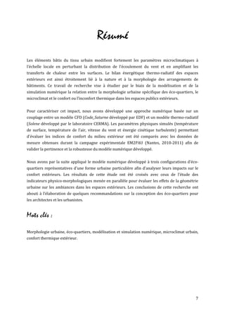 Résumé
Les éléments bâtis du tissu urbain modifient fortement les paramètres microclimatiques à
l’échelle locale en perturbant la distribution de l'écoulement du vent et en amplifiant les
transferts de chaleur entre les surfaces. Le bilan énergétique thermo-radiatif des espaces
extérieurs est ainsi étroitement lié à la nature et à la morphologie des arrangements de
bâtiments. Ce travail de recherche vise à étudier par le biais de la modélisation et de la
simulation numérique la relation entre la morphologie urbaine spécifique des éco-quartiers, le
microclimat et le confort ou l’inconfort thermique dans les espaces publics extérieurs.


Pour caractériser cet impact, nous avons développé une approche numérique basée sur un
couplage entre un modèle CFD (Code_Saturne développé par EDF) et un modèle thermo-radiatif
(Solene développé par le laboratoire CERMA). Les paramètres physiques simulés (température
de surface, température de l'air, vitesse du vent et énergie cinétique turbulente) permettant
d'évaluer les indices de confort du milieu extérieur ont été comparés avec les données de
mesure obtenues durant la campagne expérimentale EM2PAU (Nantes, 2010-2011) afin de
valider la pertinence et la robustesse du modèle numérique développé.


Nous avons par la suite appliqué le modèle numérique développé à trois configurations d'éco-
quartiers représentatives d'une forme urbaine particulière afin d'analyser leurs impacts sur le
confort extérieurs. Les résultats de cette étude ont été croisés avec ceux de l’étude des
indicateurs physico-morphologiques menée en parallèle pour évaluer les effets de la géométrie
urbaine sur les ambiances dans les espaces extérieurs. Les conclusions de cette recherche ont
abouti à l’élaboration de quelques recommandations sur la conception des éco-quartiers pour
les architectes et les urbanistes.


Mots clés :

Morphologie urbaine, éco-quartiers, modélisation et simulation numérique, microclimat urbain,
confort thermique extérieur.




                                                                                             7
 