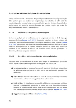 II.3.3 Analyse Typo-morphologique des éco-quartiers


L’étape suivante consiste à choisir dans chaque catégorie de forme urbaine quelques exemples
d'éco-quartiers pour une analyse typo-morphologique plus détaillée. En effet, saisir les
caractéristiques des formes urbaines caractérisant les éco-quartiers n'est pas chose aisée. Leur
analyse passe par l'approche typo-morphologique qui consiste à mettre en exergue les
agencements spatiaux propres à chaque quartier.


II.3.3.1        Définition de l'analyse typo-morphologique


La typo-morphologie est la combinaison de la morphologie urbaine et de la typologie
architecturale. Selon Panerai et al., (1999), elle consiste à analyser les formes urbaines et à
comprendre leur composition en pointant leurs relations, leurs limites et leur contenus. Panerai
et al., (1999) décomposent une étude typo-morphologique en cinq points : l'analyse du réseau
viaire, du réseau parcellaire, du contexte urbain du quartier, du rapport entre les espaces
construits et non construits et enfin du bâti, lui-même qualifié par trois paramètres : la
dimension, la forme et le style des bâtiments.


II.3.3.2        Les critères retenus pour l'analyse typo-morphologique


Dans cette étude, quatre critères ont été retenus pour l'analyse : le contexte urbain, le tracé des
voiries, le profil d'îlot ou le bâti, l'espace libre et ses rapports avec l'espace bâti.


     a) Le contexte urbain : Le contexte urbain rappelle le contexte historique et géographique
        de la forme urbaine et permet de la situer dans la ville et notamment par rapport au
        centre-ville.


     b) Voies et tracés : La voirie est le système de liaison de l'espace, constitué par l'ensemble
        des circulations. Le tracé sert de support structurel du tissu urbain.


     c) Profil de l'îlot : Un îlot urbain est un ensemble de bâtiments constituant une unité dans
        une ville. C’est un élément déterminant de tissu urbain. Il est aussi défini comme un
        ensemble de parcelles délimité par des voies. De taille variable, un îlot peut être la base
        de la constitution du quartier ou bien le résultat du tracé des voies (Panerai et al., 1999).


     d) Rapport entre espace public et privé (Merlin, 1998).




72
 