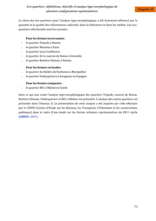 Eco-quartiers : définitions, objectifs et analyse typo-morphologique de
                                                                                                      Chapitre II
                       plusieurs configurations représentatives


Le choix des éco-quartiers pour l'analyse typo-morphologique a été fortement influencé par la
quantité et la qualité des informations collectées dans la littérature et dans les médias. Les éco-
quartiers sélectionnés sont les suivants :


      Pour les formes traversantes :
  -   le quartier Tripode à Nantes
  -   le quartier Masséna à Paris
  -   le quartier Lyon Confluence
  -   le quartier de la caserne de Bonne à Grenoble
  -   le quartier Bottière Chénaie à Nantes

      Pour les formes verticales:
  -   le quartier du théâtre de Narbonne à Montpellier
  -   le quartier Valdespartera à Saragosse en Espagne

      Pour les formes compactes :
  -   le quartier B01 à Malmö en Suède

Dans ce qui suit, seule l'analyse typo-morphologique des quartiers Tripode, caserne de Bonne,
Bottière Chénaie, Valdespartera et B01 à Malmö est présentée. L’analyse des autres quartiers est
présentée dans l'Annexe. II. Le présentation de cette analyse a été inspirée par celle effectuée
par le CERTU (Centre d'Etude sur les Réseaux, les Transports, l'Urbanisme et les constructions
publiques) dans le cadre d'une étude sur les formes urbaines représentatives du XXème siècle
(CERTU, 2007).




                                                                                                73
 