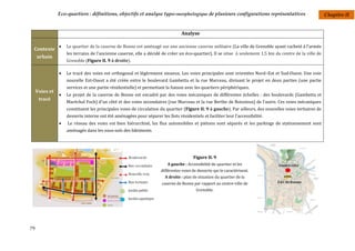 Eco-quartiers : définitions, objectifs et analyse typo-morphologique de plusieurs configurations représentatives                            Chapitre II


                                                                                  Analyse

                   Le quartier de la caserne de Bonne est aménagé sur une ancienne caserne militaire (La ville de Grenoble ayant racheté à l’armée
 Contexte
                    les terrains de l’ancienne caserne, elle a décidé de créer un éco-quartier). Il se situe à seulement 1,5 km du centre de la ville de
     urbain
                    Grenoble (Figure II. 9 à droite).

                   Le tracé des voies est orthogonal et légèrement sinueux. Les voies principales sont orientées Nord–Est et Sud-Ouest. Une voie
                    nouvelle Est-Ouest a été créée entre le boulevard Gambetta et la rue Marceau, divisant le projet en deux parties (une partie
                    services et une partie résidentielle) et permettant la liaison avec les quartiers périphériques.
     Voies et
                   Le projet de la caserne de Bonne est encadré par des voies mécaniques de différentes échelles : des boulevards (Gambetta et
      tracé
                    Maréchal Foch) d'un côté et des voies secondaires (rue Marceau et la rue Berthe de Boissieux) de l'autre. Ces voies mécaniques
                    constituent les principales voies de circulation du quartier (Figure II. 9 à gauche). Par ailleurs, des nouvelles voies tertiaires de
                    desserte interne ont été aménagées pour séparer les îlots résidentiels et faciliter leur l'accessibilité.
                   Le réseau des voies est bien hiérarchisé, les flux automobiles et piétons sont séparés et les parkings de stationnement sont
                    aménagés dans les sous-sols des bâtiments.




                                                                                        Figure II. 9
                                                                          A gauche : Accessibilité du quartier et les
                                                                      différentes voies de desserte qui le caractérisent.
                                                                        A droite : plan de situation du quartier de la
                                                                       caserne de Bonne par rapport au centre-ville de
                                                                                          Grenoble.




79
 