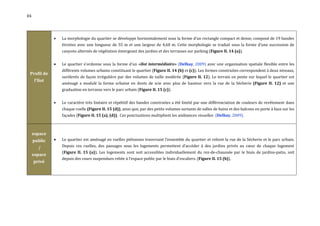 84




                 La morphologie du quartier se développe horizontalement sous la forme d’un rectangle compact et dense, composé de 19 bandes
                  étroites avec une longueur de 55 m et une largeur de 4,60 m. Cette morphologie se traduit sous la forme d’une succession de
                  canyons alternés de végétation émergeant des jardins et des terrasses sur parking (Figure II. 14 (a)).


                 Le quartier s'ordonne sous la forme d'un «îlot intermédiaire» (Delhay, 2009) avec une organisation spatiale flexible entre les
                  différents volumes urbains constituant le quartier (Figure II. 14 (b) et (c)). Les formes construites correspondent à deux niveaux,
 Profil de
                  surélevés de façon irrégulière par des volumes de taille modérée (Figure II. 12). Le terrain en pente sur lequel le quartier est
     l'îlot
                  aménagé a modulé la forme urbaine en dents de scie avec plus de hauteur vers la rue de la Sécherie (Figure II. 12) et une
                  graduation en terrasse vers le parc urbain (Figure II. 15 (c)).


                 Le caractère très linéaire et répétitif des bandes construites a été limité par une différenciation de couleurs de revêtement dans
                  chaque ruelle (Figure II. 15 (d)), ainsi que, par des petits volumes sortants de salles de bains et des balcons en porte à faux sur les
                  façades (Figure II. 15 (a), (d)). Ces ponctuations multiplient les ambiances visuelles (Delhay, 2009).



     espace
     public      Le quartier est aménagé en ruelles piétonnes traversant l’ensemble du quartier et relient la rue de la Sécherie et le parc urbain.
       /          Depuis ces ruelles, des passages sous les logements permettent d’accéder à des jardins privés au cœur de chaque logement
                  (Figure II. 15 (a)). Les logements sont soit accessibles individuellement du rez-de-chaussée par le biais de jardins-patio, soit
     espace
                  depuis des cours suspendues reliée à l’espace public par le biais d’escaliers. (Figure II. 15 (b)).
     privé
 