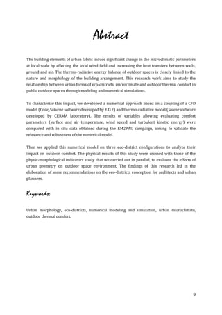 Abstract
The building elements of urban fabric induce significant change in the microclimatic parameters
at local scale by affecting the local wind field and increasing the heat transfers between walls,
ground and air. The thermo-radiative energy balance of outdoor spaces is closely linked to the
nature and morphology of the building arrangement. This research work aims to study the
relationship between urban forms of eco-districts, microclimate and outdoor thermal comfort in
public outdoor spaces through modeling and numerical simulations.


To characterize this impact, we developed a numerical approach based on a coupling of a CFD
model (Code_Saturne software developed by E.D.F) and thermo-radiative model (Solene software
developed by CERMA laboratory). The results of variables allowing evaluating comfort
parameters (surface and air temperature, wind speed and turbulent kinetic energy) were
compared with in situ data obtained during the EM2PAU campaign, aiming to validate the
relevance and robustness of the numerical model.


Then we applied this numerical model on three eco-district configurations to analyze their
impact on outdoor comfort. The physical results of this study were crossed with those of the
physic-morphological indicators study that we carried out in parallel, to evaluate the effects of
urban geometry on outdoor space environment. The findings of this research led in the
elaboration of some recommendations on the eco-districts conception for architects and urban
planners.


Keywords:

Urban morphology, eco-districts, numerical modeling and simulation, urban microclimate,
outdoor thermal comfort.




                                                                                               9
 