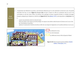 92




                    L'organisation des bâtiments du quartier a été fortement influencée par les vents dominants arrivant de la mer. De grands
                     immeubles font face à la mer (Figure II. 21 (a) et (b)) de façon à limiter les effets de canalisation dans les rues et de
                     recirculation au sein des cœurs d'îlots. Ces derniers sont aménagé en formes compactes fermées et variables (rectangle,
      Profil         hexagone, polygone) qui s'adaptent au relief du site (Figure II. 21). Selon Bovet, (2009), cette disposition en «îlot fermé» vise
     des îlots       à:
                     -    assurer une protection contre les vents de la mer;
                     -    offrir des jardins et des espaces privatifs protégés. Ces espaces sont utilisés collectivement et la liaison avec la rue se fait
                          par l’intermédiaire de porches ;
                     -    optimiser la luminosité à l'intérieur des îlots et offrir des vues depuis les logements sur les jardins intérieurs et sur la rue.




                                                                                                   Les bâtiments écrans
                                                                                                  Les vents dominants

                                                                                                   Les différentes formes d'îlot du Quartier Malmö




                                                                                             Figure II. 20 Plan de masse du quartier de Malmö (Charlot-
                                                                                                           Valdieu et Outreequin, 2009).
 