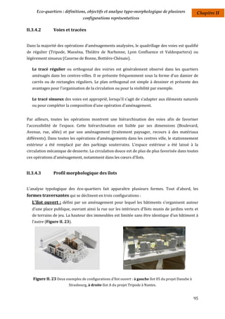 Eco-quartiers : définitions, objectifs et analyse typo-morphologique de plusieurs                  Chapitre II
                                 configurations représentatives

II.3.4.2        Voies et tracées


Dans la majorité des opérations d'aménagements analysées, le quadrillage des voies est qualifié
de régulier (Tripode, Masséna, Théâtre de Narbonne, Lyon Confluence et Valdespartera) ou
légèrement sinueux (Caserne de Bonne, Bottière-Chénaie).

   Le tracé régulier ou orthogonal des voiries est généralement observé dans les quartiers
   aménagés dans les centres-villes. Il se présente fréquemment sous la forme d'un damier de
   carrés ou de rectangles réguliers. Le plan orthogonal est simple à dessiner et présente des
   avantages pour l'organisation de la circulation ou pour la visibilité par exemple.

   Le tracé sinueux des voies est approprié, lorsqu'il s'agit de s'adapter aux éléments naturels
   ou pour compléter la composition d'une opération d'aménagement.


Par ailleurs, toutes les opérations montrent une hiérarchisation des voies afin de favoriser
l'accessibilité de l'espace. Cette hiérarchisation est lisible par ses dimensions (Boulevard,
Avenue, rue, allée) et par son aménagement (traitement paysager, recours à des matériaux
différents). Dans toutes les opérations d'aménagements dans les centres ville, le stationnement
extérieur a été remplacé par des parkings souterrains. L'espace extérieur a été laissé à la
circulation mécanique de desserte. La circulation douce est de plus de plus favorisée dans toutes
ces opérations d'aménagement, notamment dans les cœurs d'îlots.


II.3.4.3        Profil morphologique des îlots


L'analyse typologique des éco-quartiers fait apparaître plusieurs formes. Tout d’abord, les
formes traversantes qui se déclinent en trois configurations :
   L'îlot ouvert : défini par un aménagement pour lequel les bâtiments s'organisent autour
   d'une place publique, ouvrant ainsi la rue sur les intérieurs d'îlots munis de jardins verts et
   de terrains de jeu. La hauteur des immeubles est limitée sans être identique d’un bâtiment à
   l’autre (Figure II. 23).




   Figure II. 23 Deux exemples de configurations d'îlot ouvert : à gauche îlot 05 du projet Danube à
                         Strasbourg, à droite Ilot A du projet Tripode à Nantes.


                                                                                                       95
 
