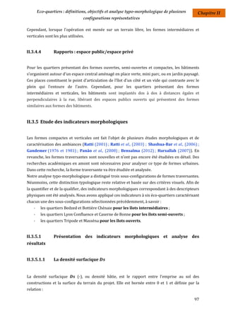 Eco-quartiers : définitions, objectifs et analyse typo-morphologique de plusieurs         Chapitre II
                                  configurations représentatives

Cependant, lorsque l'opération est menée sur un terrain libre, les formes intermédiaires et
verticales sont les plus utilisées.


II.3.4.4         Rapports : espace public/espace privé


Pour les quartiers présentant des formes ouvertes, semi-ouvertes et compactes, les bâtiments
s'organisent autour d'un espace central aménagé en place verte, mini parc, ou en jardin paysagé.
Ces places constituent le point d'articulation de l'îlot d'un côté et un vide qui contraste avec le
plein qui l'entoure de l'autre. Cependant, pour les quartiers présentant des formes
intermédiaires et verticales, les bâtiments sont implantés dos à dos à distances égales et
perpendiculaires à la rue, libérant des espaces publics ouverts qui présentent des formes
similaires aux formes des bâtiments.


II.3.5 Etude des indicateurs morphologiques


Les formes compactes et verticales ont fait l'objet de plusieurs études morphologiques et de
caractérisation des ambiances (Ratti (2001) ; Ratti et al., (2003) ; Shashua-Bar et al., (2006) ;
Gandemer (1976 et 1981) ; Panâo et al., (2008) ; Bensalma (2012) ; Harzallah (2007)). En
revanche, les formes traversantes sont nouvelles et n’ont pas encore été étudiées en détail. Des
recherches académiques en amont sont nécessaires pour analyser ce type de formes urbaines.
Dans cette recherche, la forme traversante va être étudiée et analysée.
Notre analyse typo-morphologique a distingué trois sous-configurations de formes traversantes.
Néanmoins, cette distinction typologique reste relative et basée sur des critères visuels. Afin de
la quantifier et de la qualifier, des indicateurs morphologiques correspondant à des descripteurs
physiques ont été analysés. Nous avons appliqué ces indicateurs à six éco-quartiers caractérisant
chacun une des sous-configurations sélectionnées précédemment, à savoir :
    -    les quartiers Bedzed et Bottière Chénaie pour les îlots intermédiaires ;
    -    les quartiers Lyon Confluence et Caserne de Bonne pour les îlots semi-ouverts ;
    -    les quartiers Tripode et Masséna pour les îlots ouverts.


II.3.5.1         Présentation des indicateurs morphologiques et analyse des
résultats


II.3.5.1.1       La densité surfacique


La densité surfacique          (-), ou densité bâtie, est le rapport entre l'emprise au sol des
constructions et la surface du terrain du projet. Elle est bornée entre 0 et 1 et définie par la
relation :

                                                                                                97
 