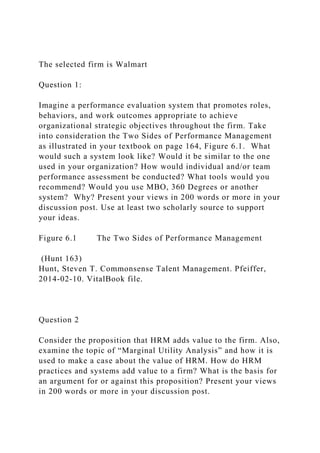The selected firm is Walmart
Question 1:
Imagine a performance evaluation system that promotes roles,
behaviors, and work outcomes appropriate to achieve
organizational strategic objectives throughout the firm. Take
into consideration the Two Sides of Performance Management
as illustrated in your textbook on page 164, Figure 6.1. What
would such a system look like? Would it be similar to the one
used in your organization? How would individual and/or team
performance assessment be conducted? What tools would you
recommend? Would you use MBO, 360 Degrees or another
system? Why? Present your views in 200 words or more in your
discussion post. Use at least two scholarly source to support
your ideas.
Figure 6.1 The Two Sides of Performance Management
(Hunt 163)
Hunt, Steven T. Commonsense Talent Management. Pfeiffer,
2014-02-10. VitalBook file.
Question 2
Consider the proposition that HRM adds value to the firm. Also,
examine the topic of “Marginal Utility Analysis” and how it is
used to make a case about the value of HRM. How do HRM
practices and systems add value to a firm? What is the basis for
an argument for or against this proposition? Present your views
in 200 words or more in your discussion post.
 