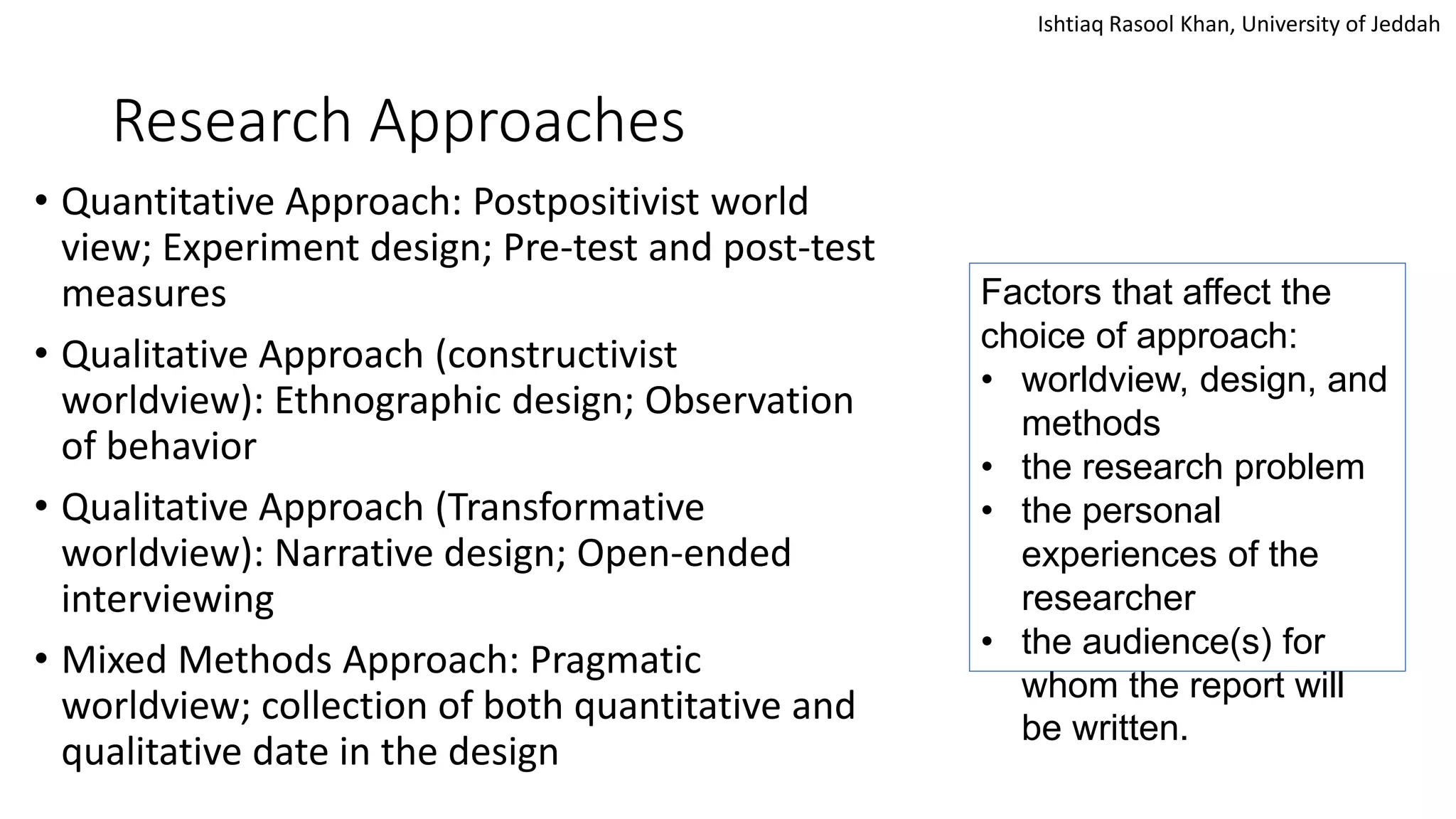 Ishtiaq Rasool Khan, University of Jeddah
Research Approaches
• Quantitative Approach: Postpositivist world
view; Experiment design; Pre-test and post-test
measures
• Qualitative Approach (constructivist
worldview): Ethnographic design; Observation
of behavior
• Qualitative Approach (Transformative
worldview): Narrative design; Open-ended
interviewing
• Mixed Methods Approach: Pragmatic
worldview; collection of both quantitative and
qualitative date in the design
Factors that affect the
choice of approach:
• worldview, design, and
methods
• the research problem
• the personal
experiences of the
researcher
• the audience(s) for
whom the report will
be written.
 