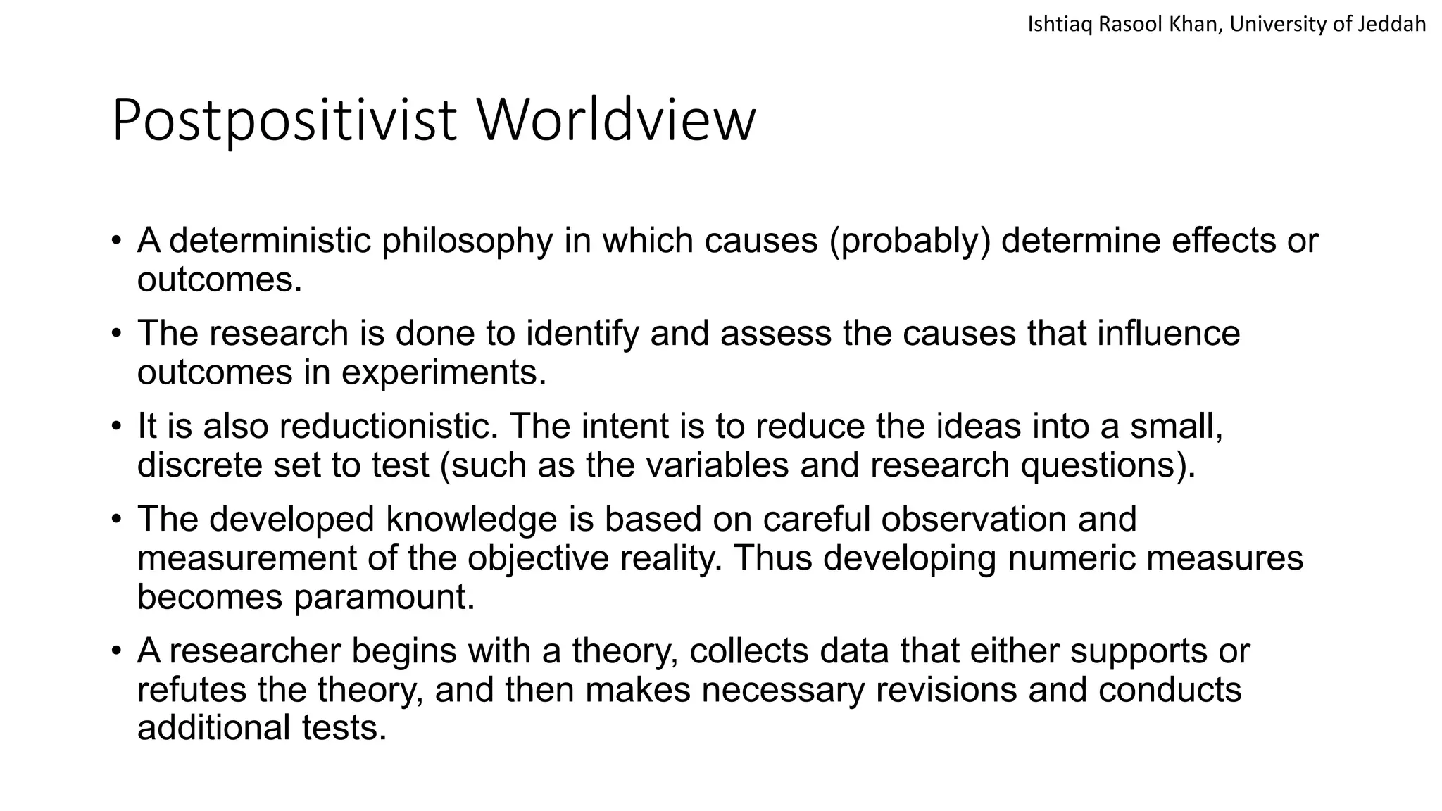 Ishtiaq Rasool Khan, University of Jeddah
Postpositivist Worldview
• A deterministic philosophy in which causes (probably) determine effects or
outcomes.
• The research is done to identify and assess the causes that influence
outcomes in experiments.
• It is also reductionistic. The intent is to reduce the ideas into a small,
discrete set to test (such as the variables and research questions).
• The developed knowledge is based on careful observation and
measurement of the objective reality. Thus developing numeric measures
becomes paramount.
• A researcher begins with a theory, collects data that either supports or
refutes the theory, and then makes necessary revisions and conducts
additional tests.
 