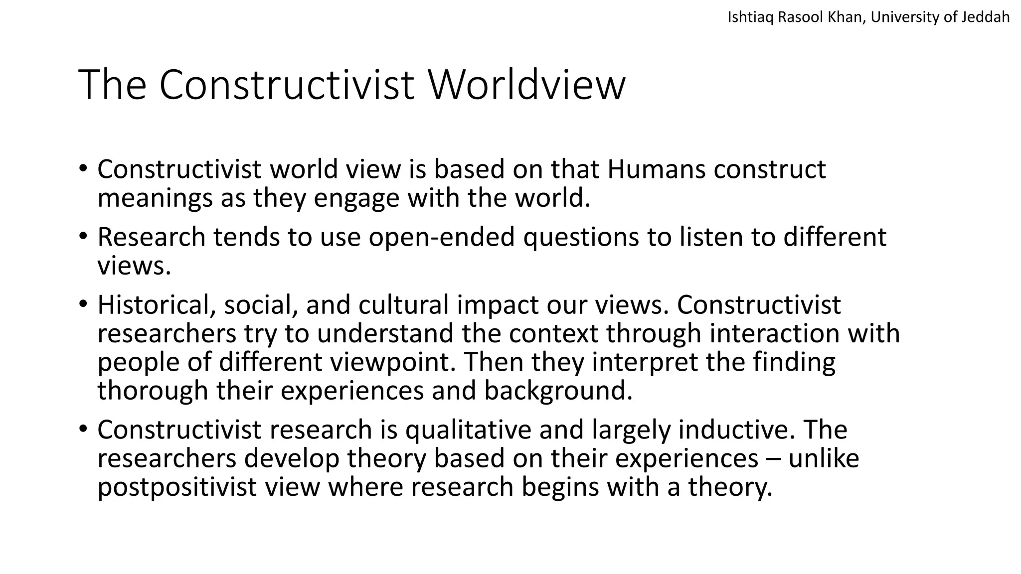 Ishtiaq Rasool Khan, University of Jeddah
The Constructivist Worldview
• Constructivist world view is based on that Humans construct
meanings as they engage with the world.
• Research tends to use open-ended questions to listen to different
views.
• Historical, social, and cultural impact our views. Constructivist
researchers try to understand the context through interaction with
people of different viewpoint. Then they interpret the finding
thorough their experiences and background.
• Constructivist research is qualitative and largely inductive. The
researchers develop theory based on their experiences – unlike
postpositivist view where research begins with a theory.
 