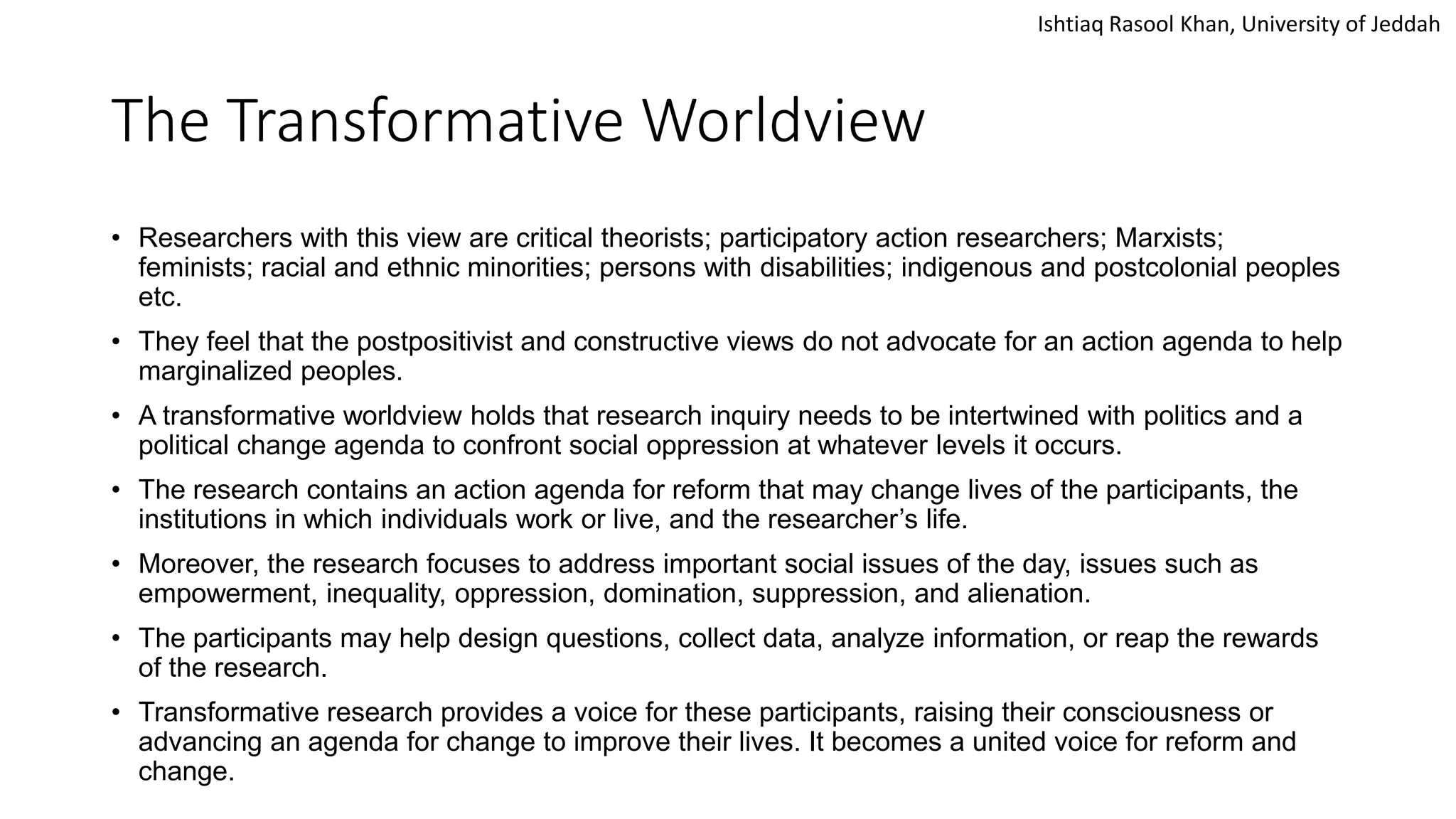 Ishtiaq Rasool Khan, University of Jeddah
The Transformative Worldview
• Researchers with this view are critical theorists; participatory action researchers; Marxists;
feminists; racial and ethnic minorities; persons with disabilities; indigenous and postcolonial peoples
etc.
• They feel that the postpositivist and constructive views do not advocate for an action agenda to help
marginalized peoples.
• A transformative worldview holds that research inquiry needs to be intertwined with politics and a
political change agenda to confront social oppression at whatever levels it occurs.
• The research contains an action agenda for reform that may change lives of the participants, the
institutions in which individuals work or live, and the researcher’s life.
• Moreover, the research focuses to address important social issues of the day, issues such as
empowerment, inequality, oppression, domination, suppression, and alienation.
• The participants may help design questions, collect data, analyze information, or reap the rewards
of the research.
• Transformative research provides a voice for these participants, raising their consciousness or
advancing an agenda for change to improve their lives. It becomes a united voice for reform and
change.
 