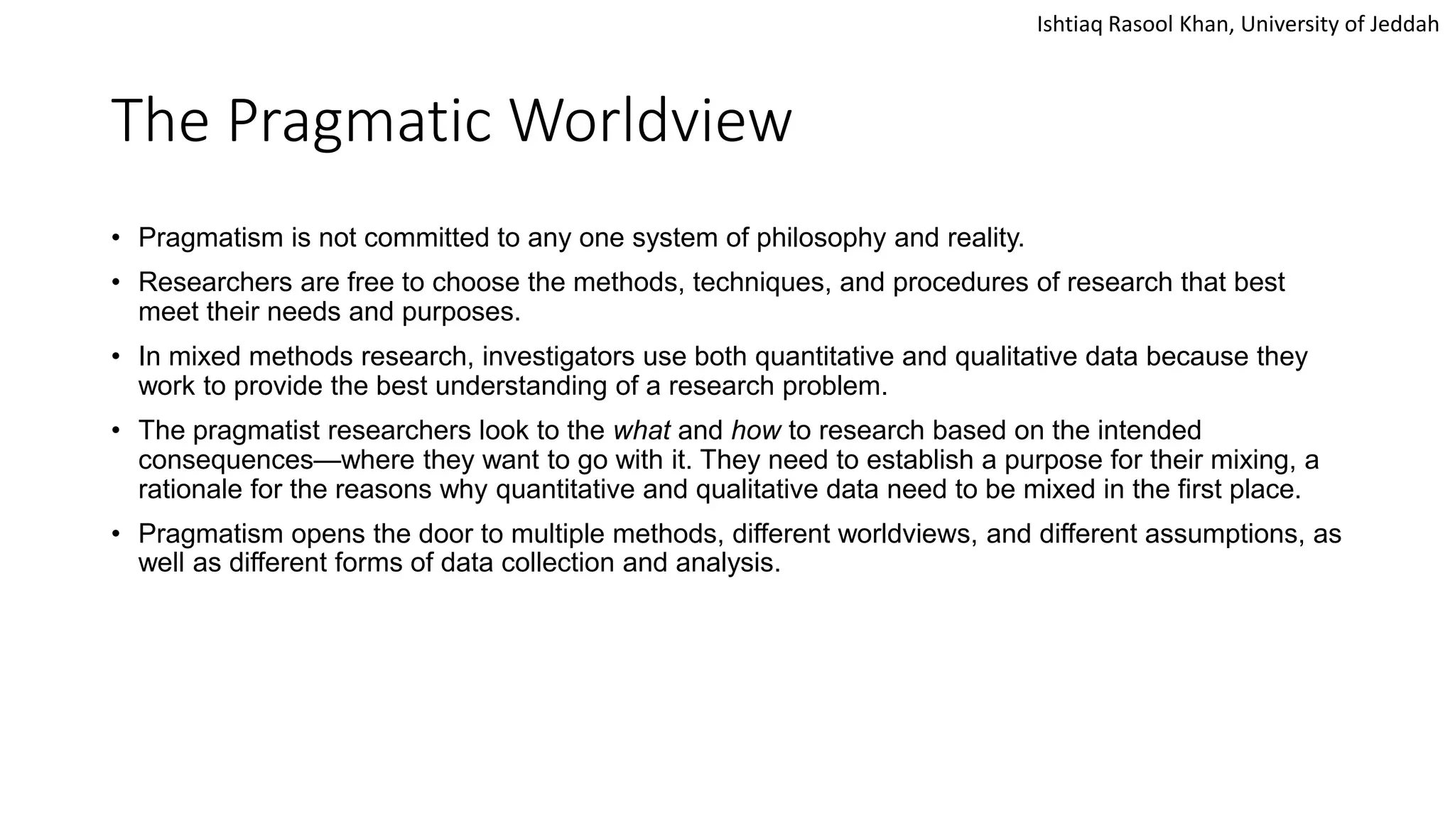 Ishtiaq Rasool Khan, University of Jeddah
The Pragmatic Worldview
• Pragmatism is not committed to any one system of philosophy and reality.
• Researchers are free to choose the methods, techniques, and procedures of research that best
meet their needs and purposes.
• In mixed methods research, investigators use both quantitative and qualitative data because they
work to provide the best understanding of a research problem.
• The pragmatist researchers look to the what and how to research based on the intended
consequences—where they want to go with it. They need to establish a purpose for their mixing, a
rationale for the reasons why quantitative and qualitative data need to be mixed in the first place.
• Pragmatism opens the door to multiple methods, different worldviews, and different assumptions, as
well as different forms of data collection and analysis.
 