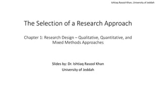 Ishtiaq Rasool Khan, University of Jeddah
The Selection of a Research Approach
Chapter 1: Research Design – Qualitative, Quantitative, and
Mixed Methods Approaches
Slides by: Dr. Ishtiaq Rasool Khan
University of Jeddah
 