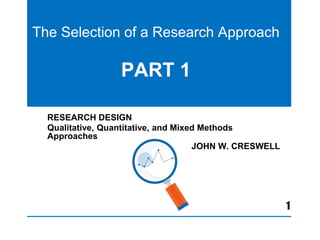 The Selection of a Research Approach
PART 1
RESEARCH DESIGN
Qualitative, Quantitative, and Mixed Methods
Approaches
JOHN W. CRESWELL
1
 