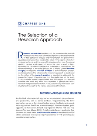 3
C H A P T E R O N E
The Selection of a
Research Approach
Research approaches are plans and the procedures for research
that span the steps from broad assumptions to detailed methods
of data collection, analysis, and interpretation. This plan involves
several decisions,and they need not be taken in the order in which they
make sense to me and the order of their presentation here.The overall
decision involves which approach should be used to study a topic.
Informing this decision should be the philosophical assumptions the
researcher brings to the study; procedures of inquiry (called research
designs); and specific research methods of data collection, analysis,
and interpretation.The selection of a research approach is also based
on the nature of the research problem or issue being addressed, the
researchers’ personal experiences, and the audiences for the study.
Thus,in this book,research approaches,research designs, and research
methods are three key terms that represent a perspective about
research that presents information in a successive way from broad con-
structions of research to the narrow procedures of methods.
THE THREE APPROACHES TO RESEARCH
In this book, three research approaches are advanced: (a) qualitative,
(b) quantitative, and (c) mixed methods. Unquestionably, the three
approaches are not as discrete as they first appear. Qualitative and quanti-
tative approaches should not be viewed as rigid, distinct categories, polar
opposites, or dichotomies. Instead, they represent different ends on a con-
tinuum (Newman & Benz, 1998). A study tends to be more qualitative than
quantitative or vice versa. Mixed methods research resides in the middle
of this continuum because it incorporates elements of both qualitative and
quantitative approaches.
 