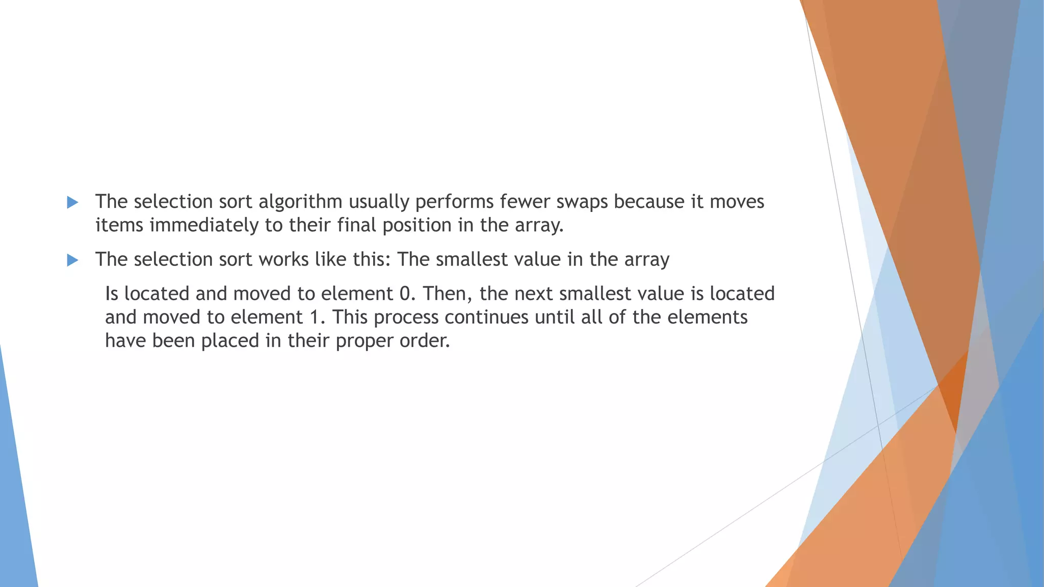  The selection sort algorithm usually performs fewer swaps because it moves
items immediately to their final position in the array.
The selection sort works like this: The smallest value in the array
Is located and moved to element 0. Then, the next smallest value is located
and moved to element 1. This process continues until all of the elements
have been placed in their proper order.