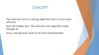 CONCEPT 
The selection sort is a sorting algorithm that is much more 
efficient 
than the bubble sort. The selection sort algorithm steps 
through an 
array, moving each value to its final sorted position. 
 