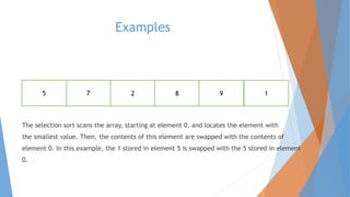 Examples 
5 7 2 8 9 1 
The selection sort scans the array, starting at element 0, and locates the element with 
the smallest value. Then, the contents of this element are swapped with the contents of 
element 0. In this example, the 1 stored in element 5 is swapped with the 5 stored in element 
0. 
 