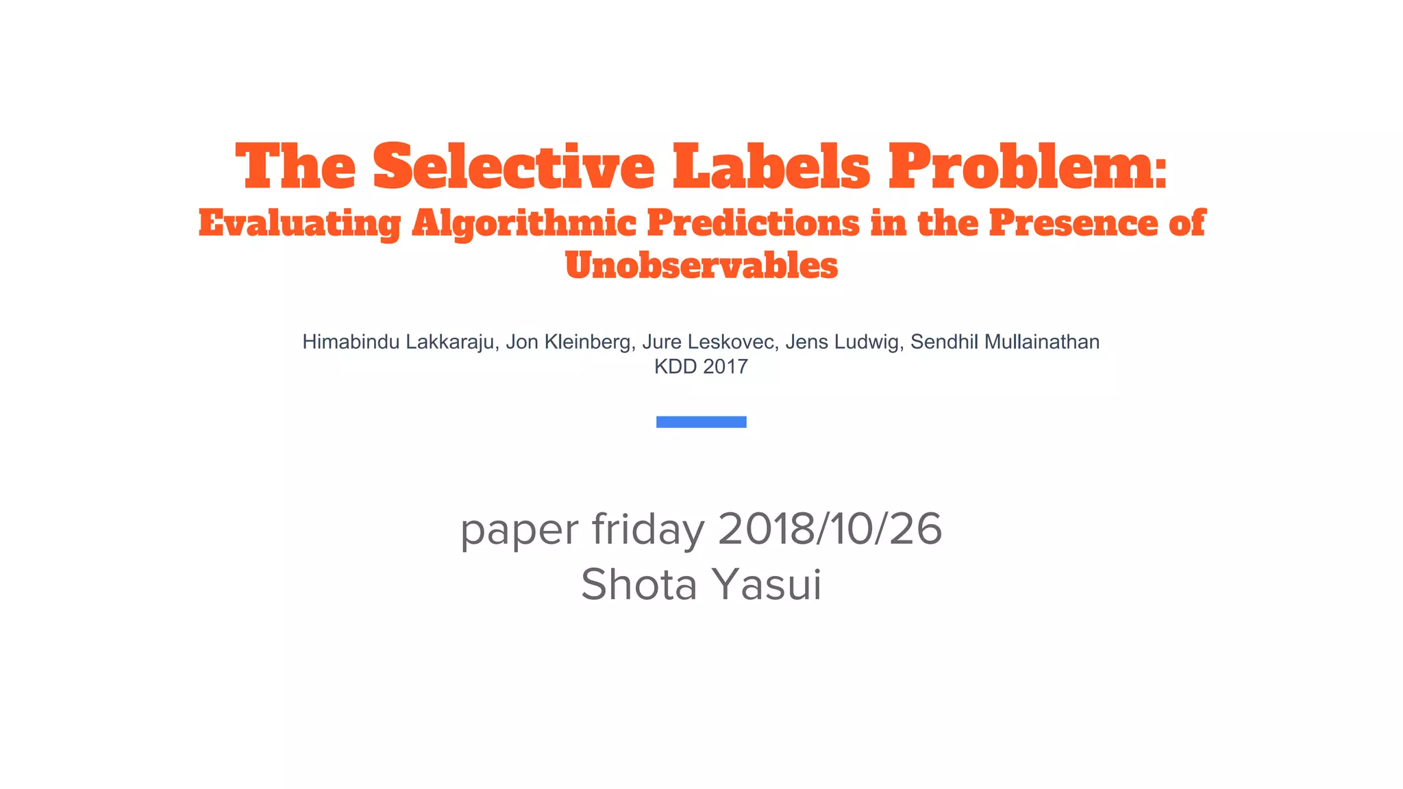 The Selective Labels Problem:
Evaluating Algorithmic Predictions in the Presence of
Unobservables
Himabindu Lakkaraju, Jon Kleinberg, Jure Leskovec, Jens Ludwig, Sendhil Mullainathan
KDD 2017
paper friday 2018/10/26
Shota Yasui
 