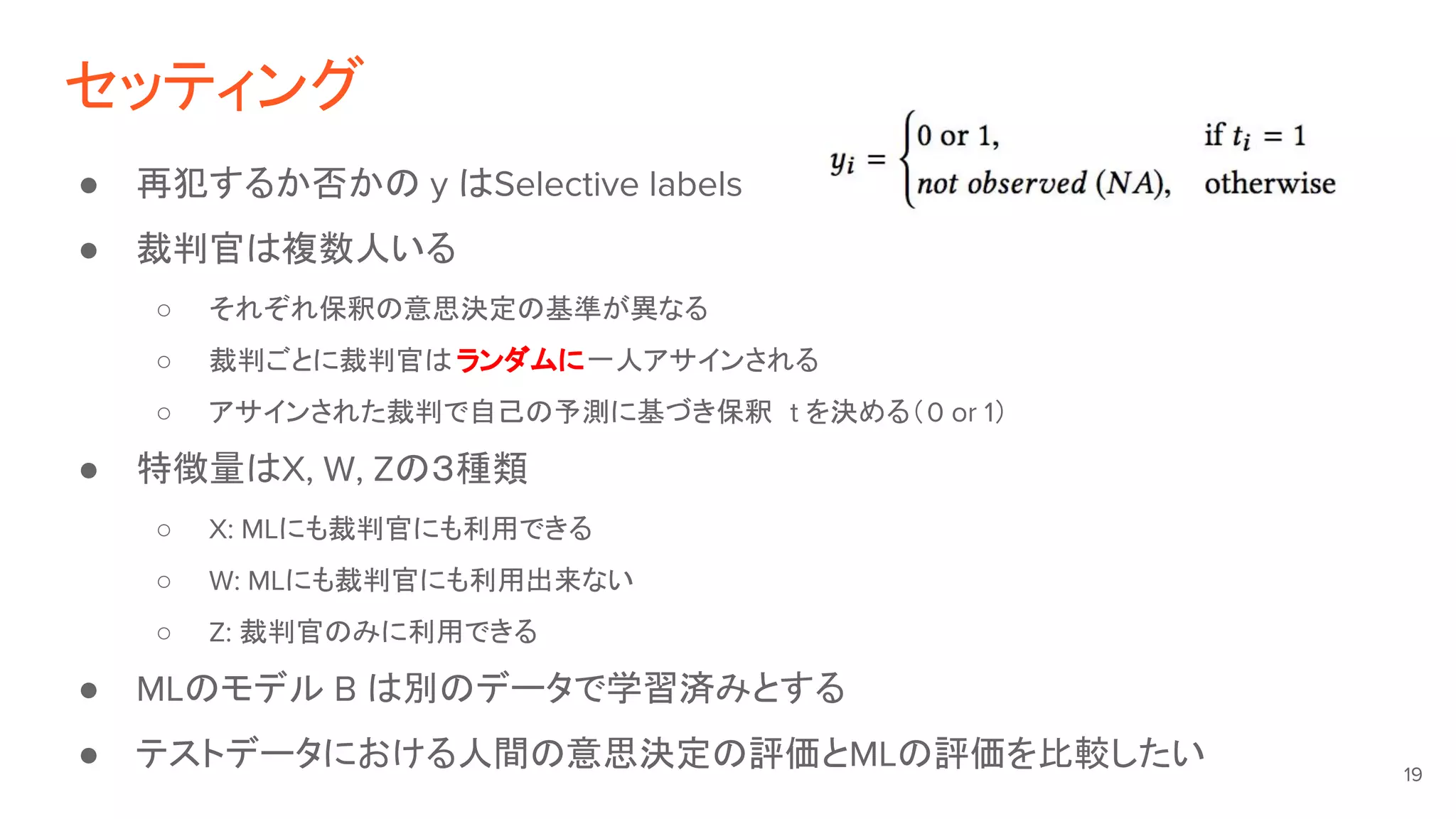セッティング
● 再犯するか否かの y はSelective labels
● 裁判官は複数人いる
○ それぞれ保釈の意思決定の基準が異なる
○ 裁判ごとに裁判官は ランダムに一人アサインされる
○ アサインされた裁判で自己の予測に基づき保釈 t を決める（0 or 1）
● 特徴量はX, W, Zの３種類
○ X: MLにも裁判官にも利用できる
○ W: MLにも裁判官にも利用出来ない
○ Z: 裁判官のみに利用できる
● MLのモデル B は別のデータで学習済みとする
● テストデータにおける人間の意思決定の評価とMLの評価を比較したい 19
 