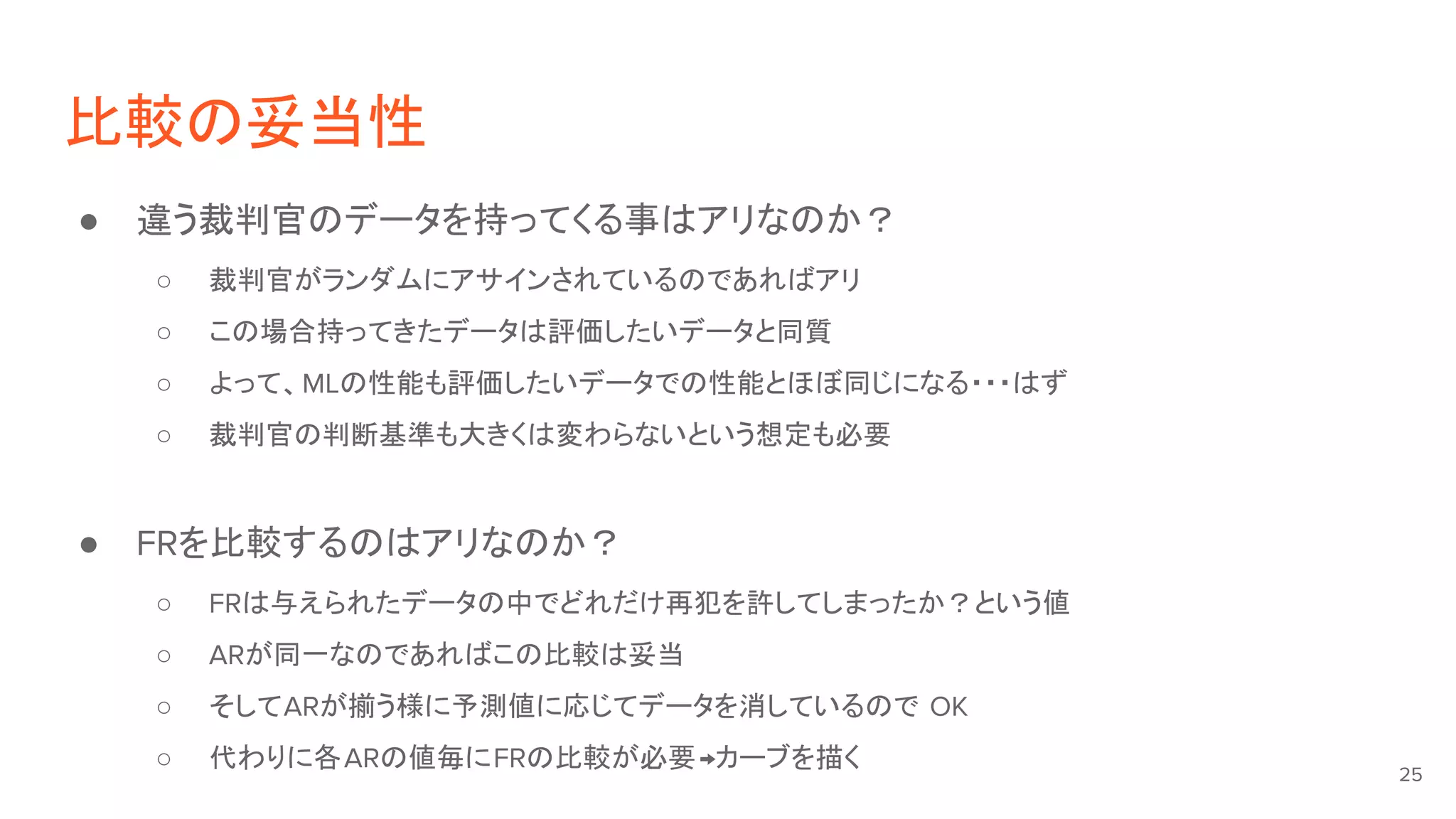 比較の妥当性
● 違う裁判官のデータを持ってくる事はアリなのか？
○ 裁判官がランダムにアサインされているのであればアリ
○ この場合持ってきたデータは評価したいデータと同質
○ よって、MLの性能も評価したいデータでの性能とほぼ同じになる・・・はず
○ 裁判官の判断基準も大きくは変わらないという想定も必要
● FRを比較するのはアリなのか？
○ FRは与えられたデータの中でどれだけ再犯を許してしまったか？という値
○ ARが同一なのであればこの比較は妥当
○ そしてARが揃う様に予測値に応じてデータを消しているので OK
○ 代わりに各ARの値毎にFRの比較が必要→カーブを描く 25
 