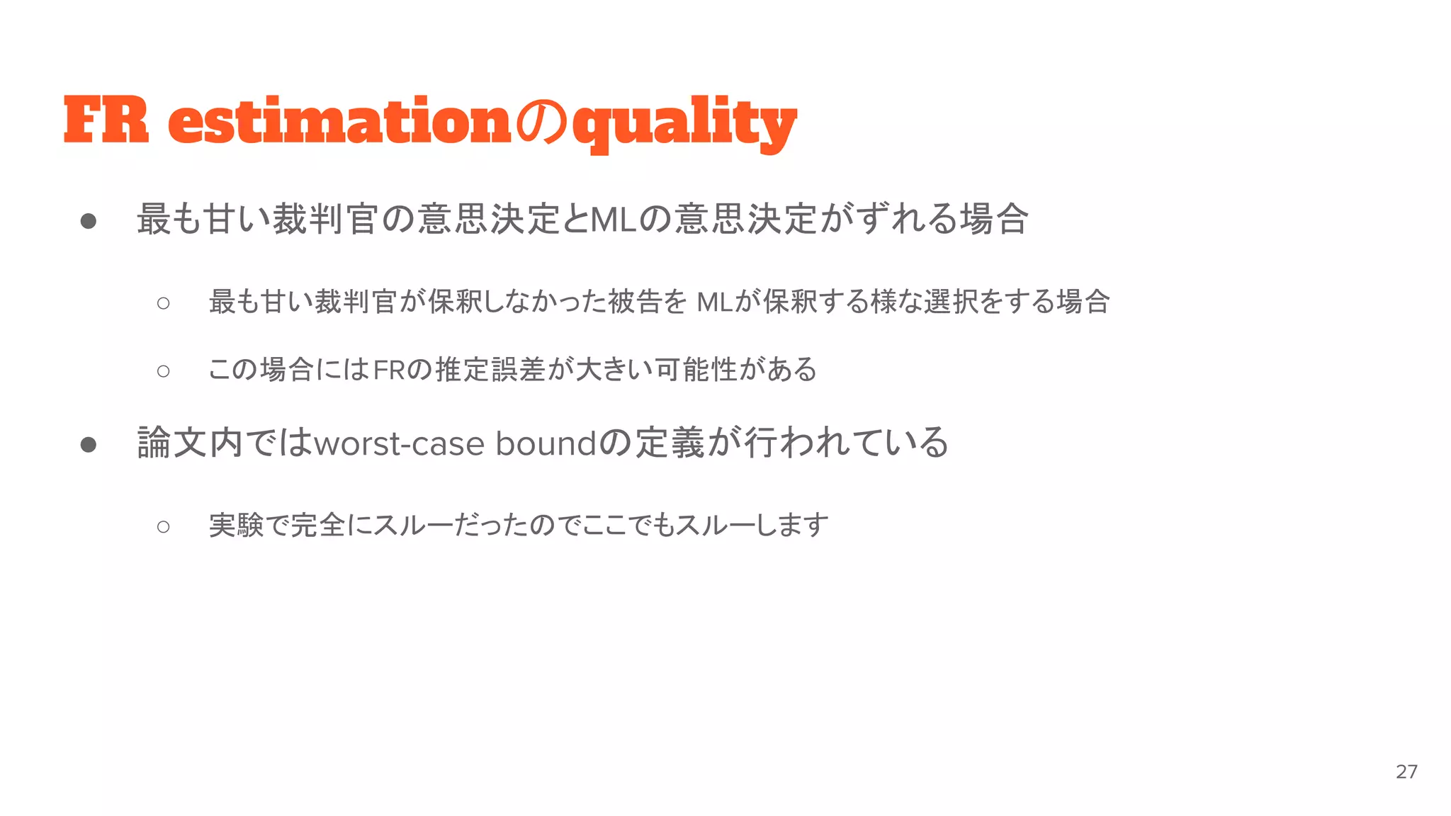 FR estimationのquality
● 最も甘い裁判官の意思決定とMLの意思決定がずれる場合
○ 最も甘い裁判官が保釈しなかった被告を MLが保釈する様な選択をする場合
○ この場合にはFRの推定誤差が大きい可能性がある
● 論文内ではworst-case boundの定義が行われている
○ 実験で完全にスルーだったのでここでもスルーします
27
 