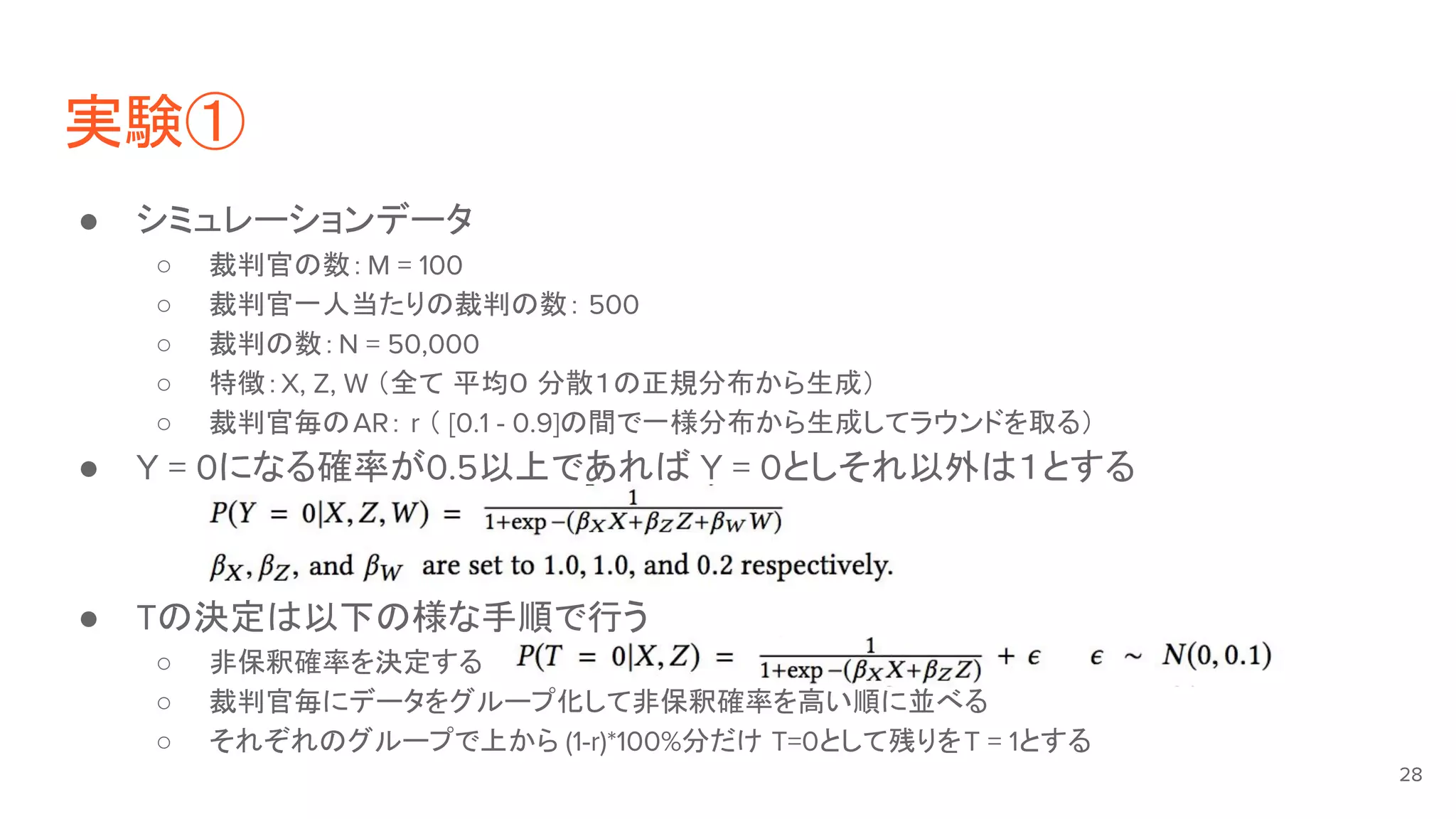 実験①
● シミュレーションデータ
○ 裁判官の数：M = 100
○ 裁判官一人当たりの裁判の数： 500
○ 裁判の数：N = 50,000
○ 特徴：X, Z, W （全て 平均０ 分散１の正規分布から生成）
○ 裁判官毎のAR： r （ [0.1 - 0.9]の間で一様分布から生成してラウンドを取る）
● Y = 0になる確率が0.5以上であれば Y = 0としそれ以外は１とする
● Tの決定は以下の様な手順で行う
○ 非保釈確率を決定する
○ 裁判官毎にデータをグループ化して非保釈確率を高い順に並べる
○ それぞれのグループで上から (1-r)*100%分だけ T=0として残りをT = 1とする
28
 
