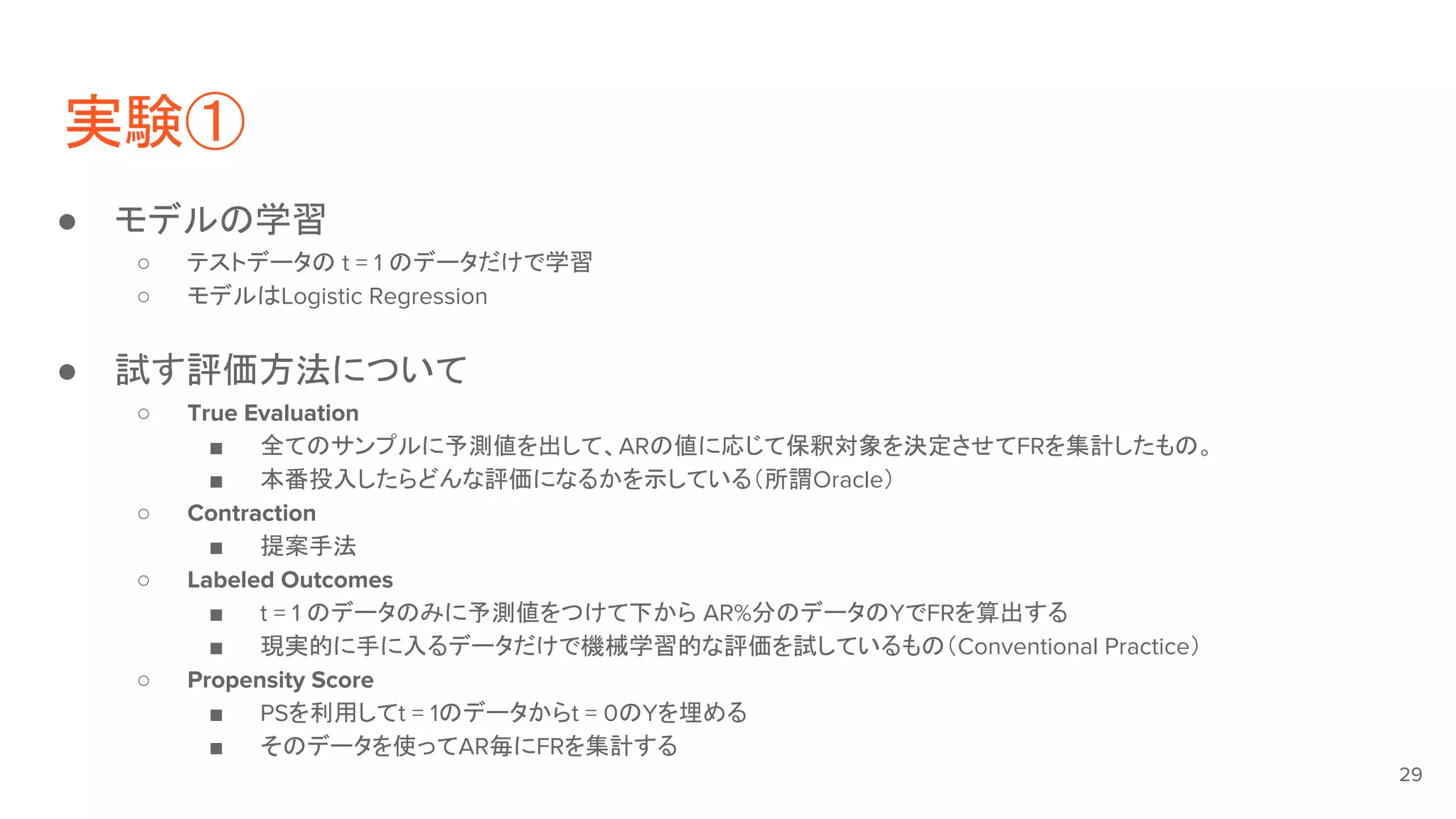 実験①
● モデルの学習
○ テストデータの t = 1 のデータだけで学習
○ モデルはLogistic Regression
● 試す評価方法について
○ True Evaluation
■ 全てのサンプルに予測値を出して、ARの値に応じて保釈対象を決定させてFRを集計したもの。
■ 本番投入したらどんな評価になるかを示している（所謂Oracle）
○ Contraction
■ 提案手法
○ Labeled Outcomes
■ t = 1 のデータのみに予測値をつけて下から AR%分のデータのYでFRを算出する
■ 現実的に手に入るデータだけで機械学習的な評価を試しているもの（Conventional Practice）
○ Propensity Score
■ PSを利用してt = 1のデータからt = 0のYを埋める
■ そのデータを使ってAR毎にFRを集計する
29
 