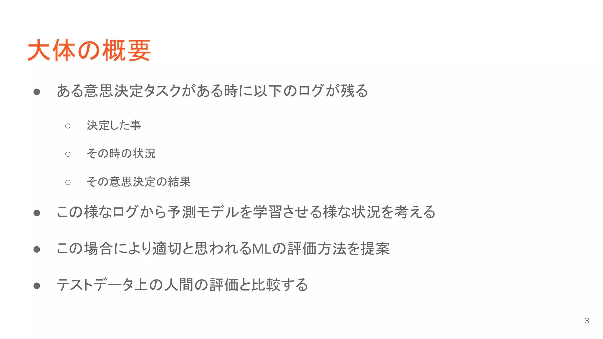 大体の概要
● ある意思決定タスクがある時に以下のログが残る
○ 決定した事
○ その時の状況
○ その意思決定の結果
● この様なログから予測モデルを学習させる様な状況を考える
● この場合により適切と思われるMLの評価方法を提案
● テストデータ上の人間の評価と比較する
3
 