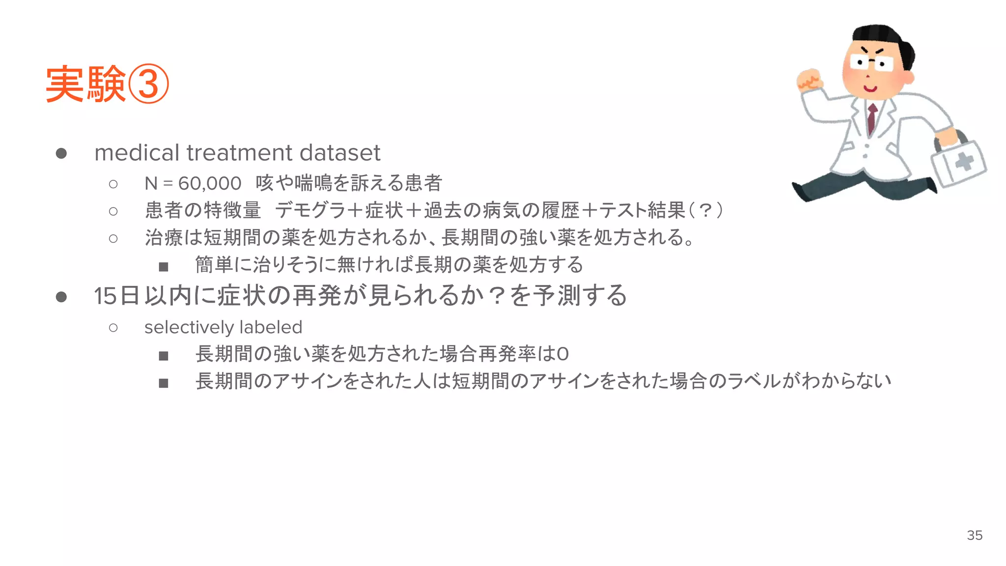 実験③
● medical treatment dataset
○ N = 60,000　咳や喘鳴を訴える患者
○ 患者の特徴量　デモグラ＋症状＋過去の病気の履歴＋テスト結果（？）
○ 治療は短期間の薬を処方されるか、長期間の強い薬を処方される。
■ 簡単に治りそうに無ければ長期の薬を処方する
● 15日以内に症状の再発が見られるか？を予測する
○ selectively labeled
■ 長期間の強い薬を処方された場合再発率は０
■ 長期間のアサインをされた人は短期間のアサインをされた場合のラベルがわからない
35
 