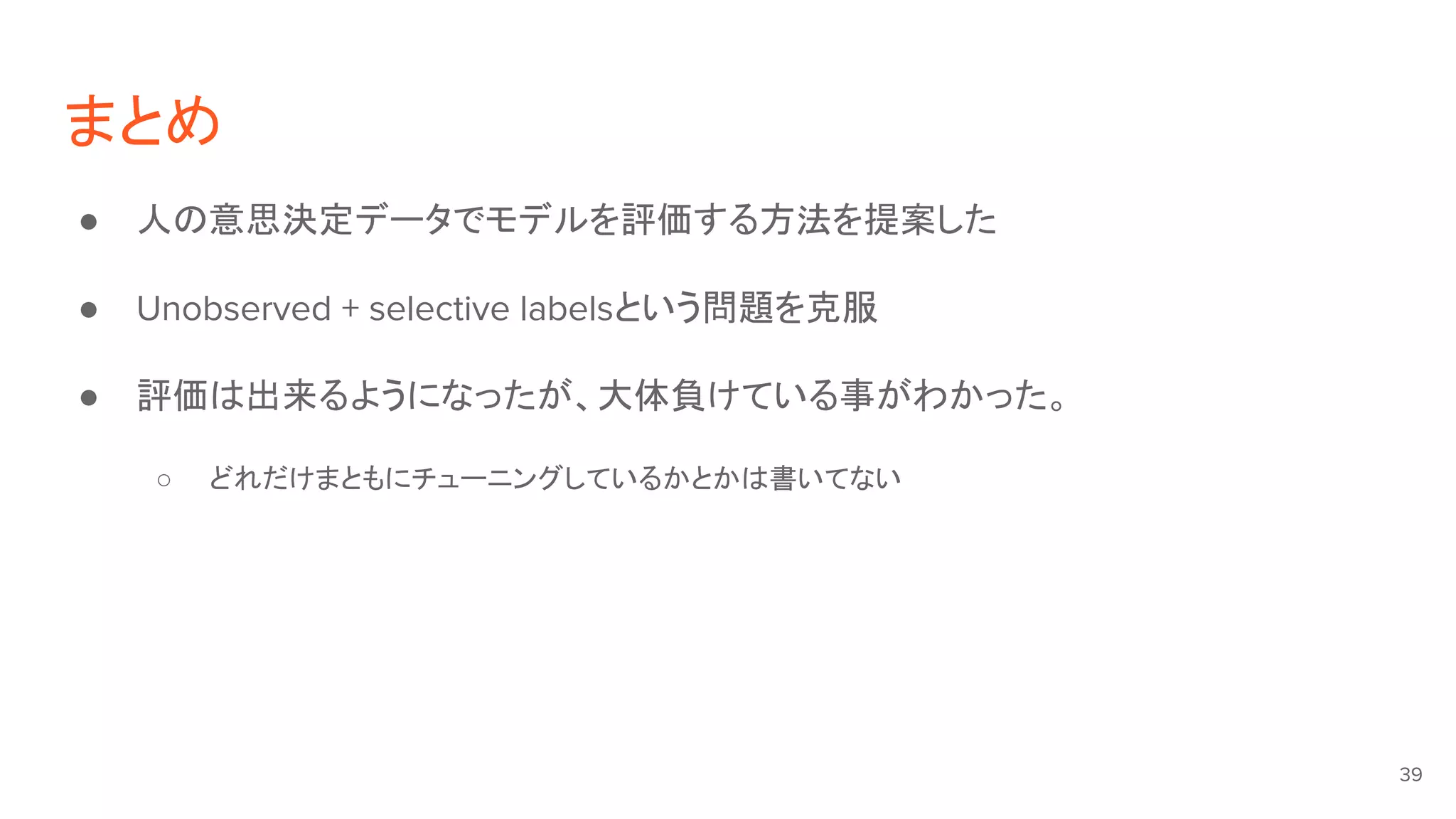 まとめ
● 人の意思決定データでモデルを評価する方法を提案した
● Unobserved + selective labelsという問題を克服
● 評価は出来るようになったが、大体負けている事がわかった。
○ どれだけまともにチューニングしているかとかは書いてない
39
 