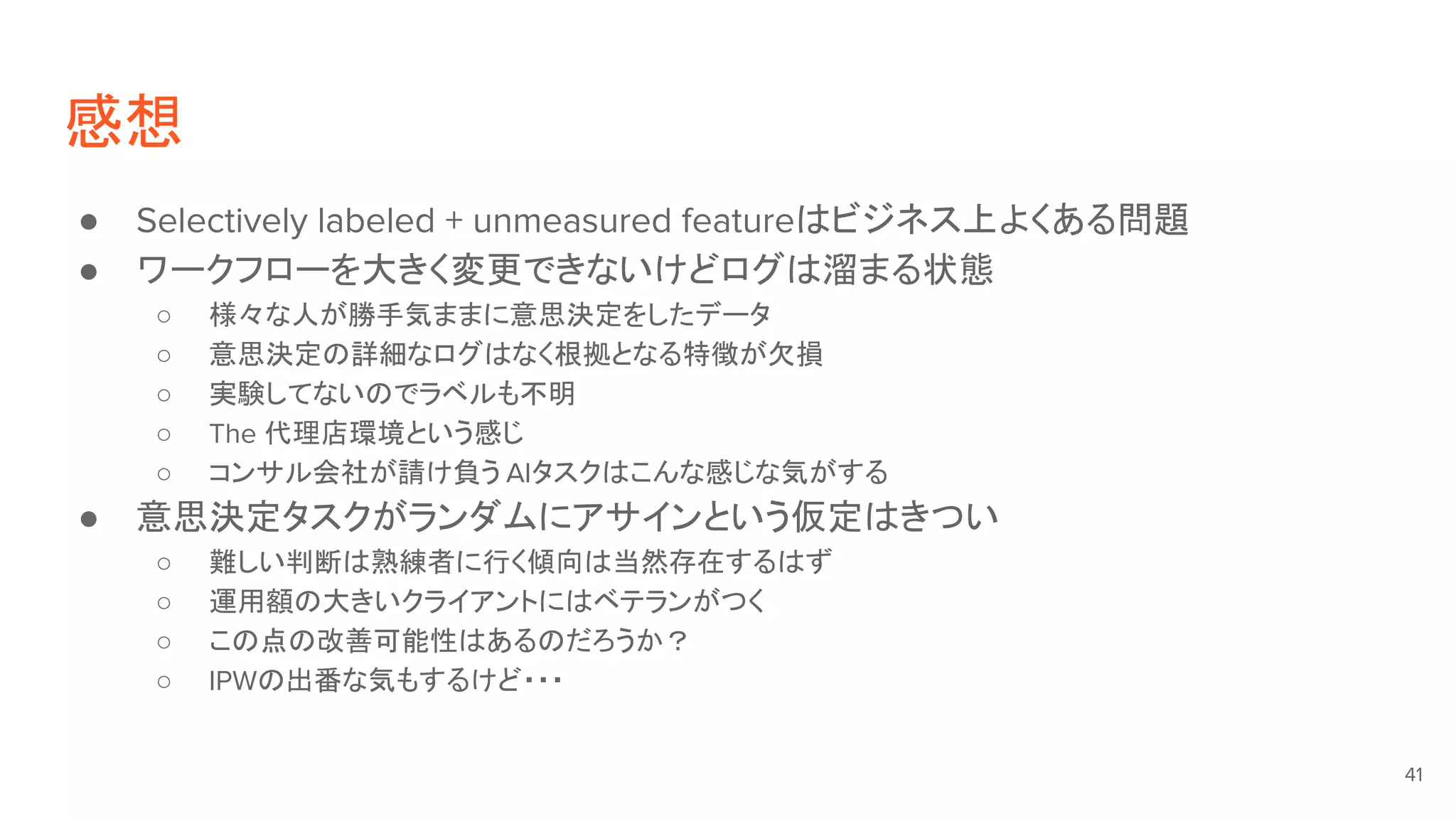 感想
● Selectively labeled + unmeasured featureはビジネス上よくある問題
● ワークフローを大きく変更できないけどログは溜まる状態
○ 様々な人が勝手気ままに意思決定をしたデータ
○ 意思決定の詳細なログはなく根拠となる特徴が欠損
○ 実験してないのでラベルも不明
○ The 代理店環境という感じ
○ コンサル会社が請け負う AIタスクはこんな感じな気がする
● 意思決定タスクがランダムにアサインという仮定はきつい
○ 難しい判断は熟練者に行く傾向は当然存在するはず
○ 運用額の大きいクライアントにはベテランがつく
○ この点の改善可能性はあるのだろうか？
○ IPWの出番な気もするけど・・・
41
 