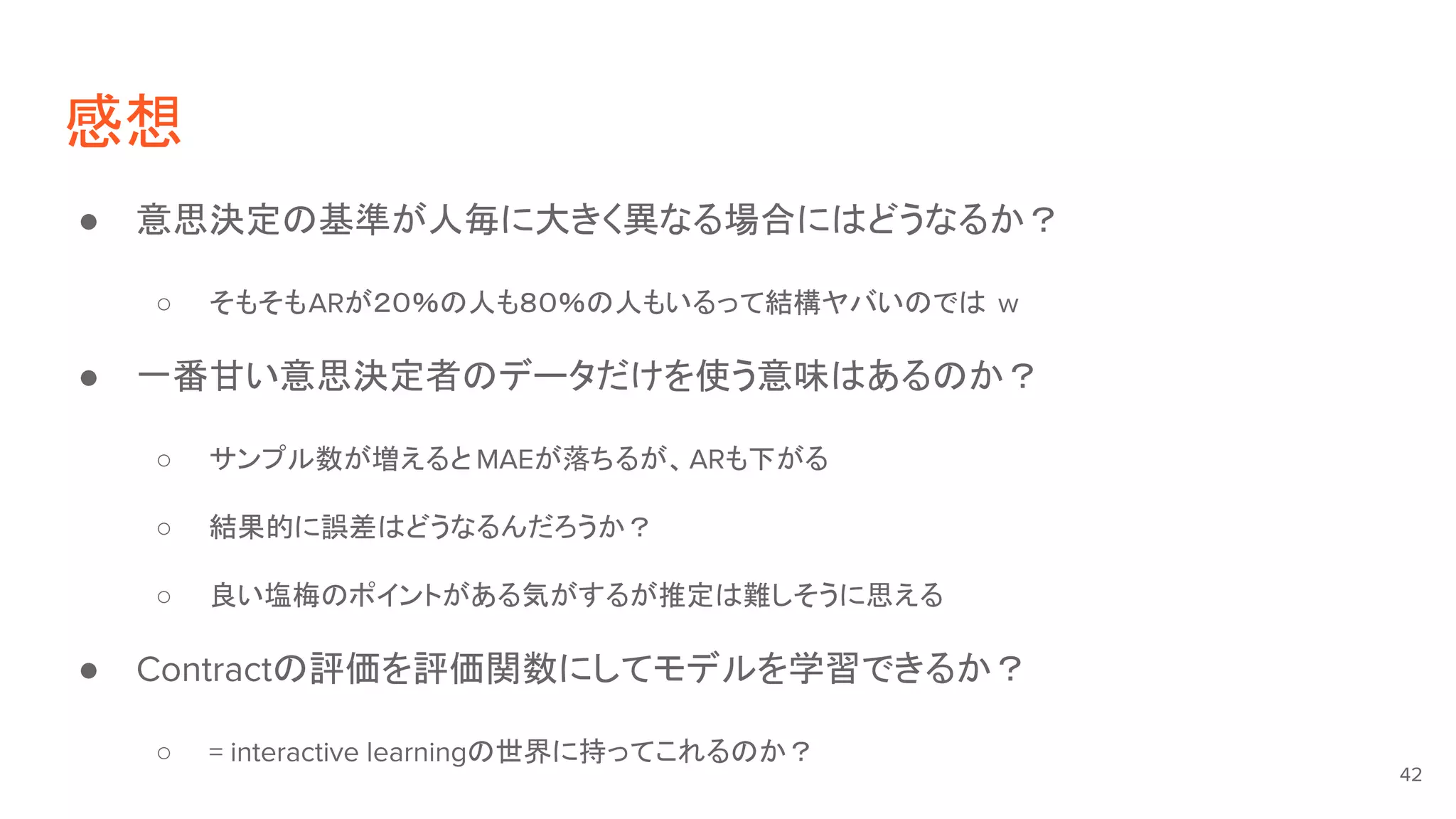感想
● 意思決定の基準が人毎に大きく異なる場合にはどうなるか？
○ そもそもARが２０％の人も８０％の人もいるって結構ヤバいのでは w
● 一番甘い意思決定者のデータだけを使う意味はあるのか？
○ サンプル数が増えると MAEが落ちるが、ARも下がる
○ 結果的に誤差はどうなるんだろうか？
○ 良い塩梅のポイントがある気がするが推定は難しそうに思える
● Contractの評価を評価関数にしてモデルを学習できるか？
○ = interactive learningの世界に持ってこれるのか？
42
 