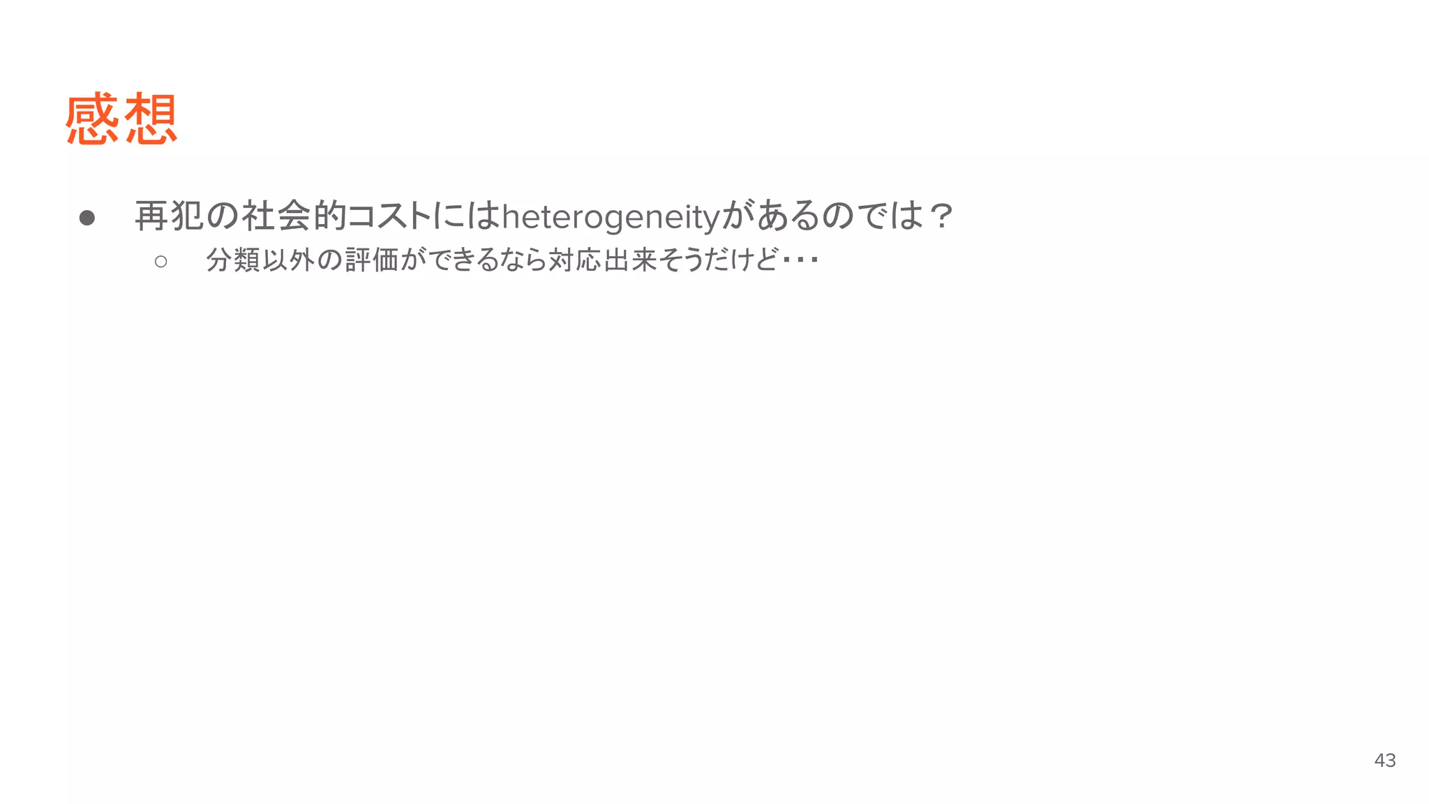 感想
● 再犯の社会的コストにはheterogeneityがあるのでは？
○ 分類以外の評価ができるなら対応出来そうだけど・・・
43
 