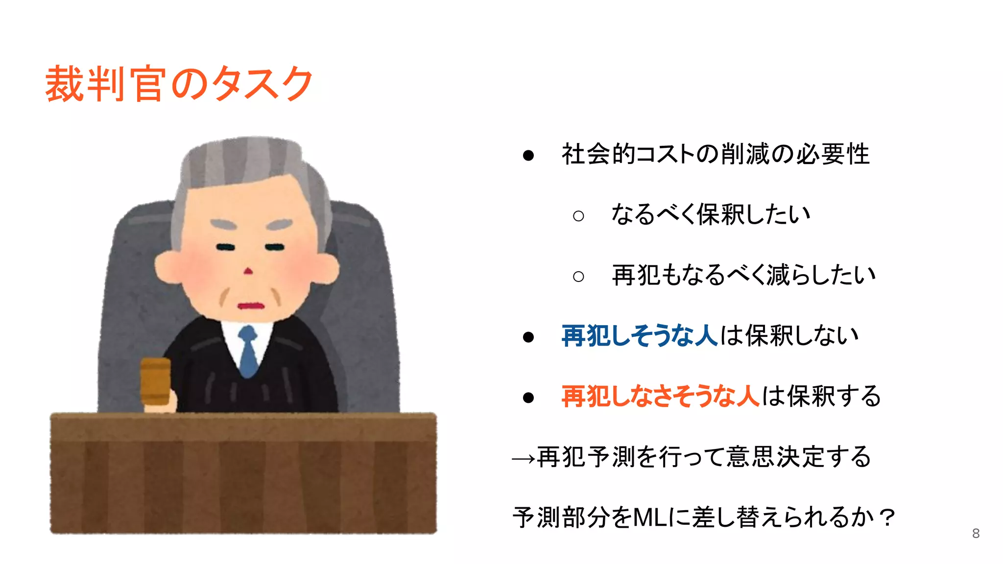 裁判官のタスク
● 社会的コストの削減の必要性
○ なるべく保釈したい
○ 再犯もなるべく減らしたい
● 再犯しそうな人は保釈しない
● 再犯しなさそうな人は保釈する
→再犯予測を行って意思決定する
予測部分をMLに差し替えられるか？ 8
 