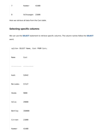 7              Hummer         41400




  8              Volkswagen     21600


Here we retrieve all data from the Cars table.




Selecting specific columns

We can use the SELECT statement to retrieve specific columns. The column names follow the SELECT

word.




  sqlite> SELECT Name, Cost FROM Cars;




  Name           Cost




  ----------     ----------




  Audi           52642




  Mercedes       57127




  Skoda          9000




  Volvo          29000




  Bentley        350000




  Citroen        21000




  Hummer         41400
 