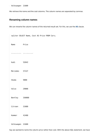 Volkswagen    21600


We retrieve the name and the cost columns. The column names are separated by commas.




Renaming column names

We can rename the column names of the returned result set. For this, we use the AS clause.




  sqlite> SELECT Name, Cost AS Price FROM Cars;




  Name          Price




  ----------    ----------




  Audi          52642




  Mercedes      57127




  Skoda         9000




  Volvo         29000




  Bentley       350000




  Citroen       21000




  Hummer        41400




  Volkswagen    21600


Say we wanted to name the column price rather than cost. With the above SQL statement, we have
 