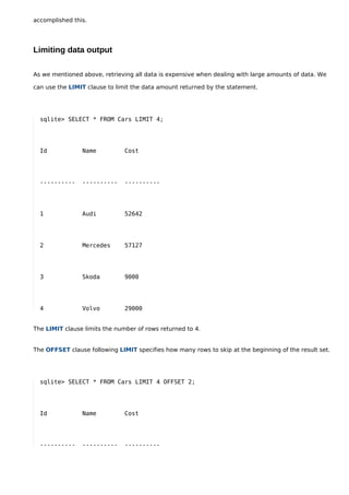 accomplished this.




Limiting data output

As we mentioned above, retrieving all data is expensive when dealing with large amounts of data. We

can use the LIMIT clause to limit the data amount returned by the statement.




  sqlite> SELECT * FROM Cars LIMIT 4;




  Id            Name           Cost




  ----------    ----------     ----------




  1             Audi           52642




  2             Mercedes       57127




  3             Skoda          9000




  4             Volvo          29000


The LIMIT clause limits the number of rows returned to 4.


The OFFSET clause following LIMIT specifies how many rows to skip at the beginning of the result set.




  sqlite> SELECT * FROM Cars LIMIT 4 OFFSET 2;




  Id            Name           Cost




  ----------    ----------     ----------
 