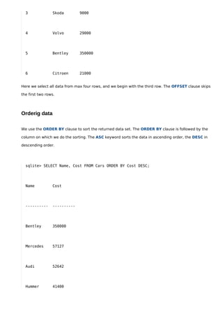 3              Skoda        9000




  4              Volvo        29000




  5              Bentley      350000




  6              Citroen      21000


Here we select all data from max four rows, and we begin with the third row. The OFFSET clause skips

the first two rows.




Orderig data

We use the ORDER BY clause to sort the returned data set. The ORDER BY clause is followed by the

column on which we do the sorting. The ASC keyword sorts the data in ascending order, the DESC in

descending order.




  sqlite> SELECT Name, Cost FROM Cars ORDER BY Cost DESC;




  Name           Cost




  ----------     ----------




  Bentley        350000




  Mercedes       57127




  Audi           52642




  Hummer         41400
 