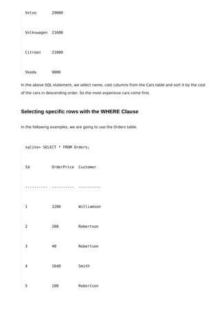 Volvo         29000




  Volkswagen    21600




  Citroen       21000




  Skoda         9000


In the above SQL statement, we select name, cost columns from the Cars table and sort it by the cost

of the cars in descending order. So the most expensive cars come first.




Selecting specific rows with the WHERE Clause

In the following examples, we are going to use the Orders table.




  sqlite> SELECT * FROM Orders;




  Id            OrderPrice     Customer




  ----------    ----------     ----------




  1             1200           Williamson




  2             200            Robertson




  3             40             Robertson




  4             1640           Smith




  5             100            Robertson
 
