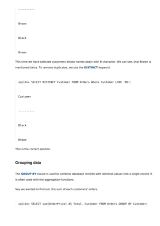 ----------




  Brown




  Black




  Brown


This time we have selected customers whose names begin with B character. We can see, that Brown is

mentioned twice. To remove duplicates, we use the DISTINCT keyword.




  sqlite> SELECT DISTINCT Customer FROM Orders Where Customer LIKE 'B%';




  Customer




  ----------




  Black




  Brown


This is the correct solution.




Grouping data

The GROUP BY clause is used to combine database records with identical values into a single record. It

is often used with the aggregation functions.


Say we wanted to find out, the sum of each customers' orders.




  sqlite> SELECT sum(OrderPrice) AS Total, Customer FROM Orders GROUP BY Customer;
 