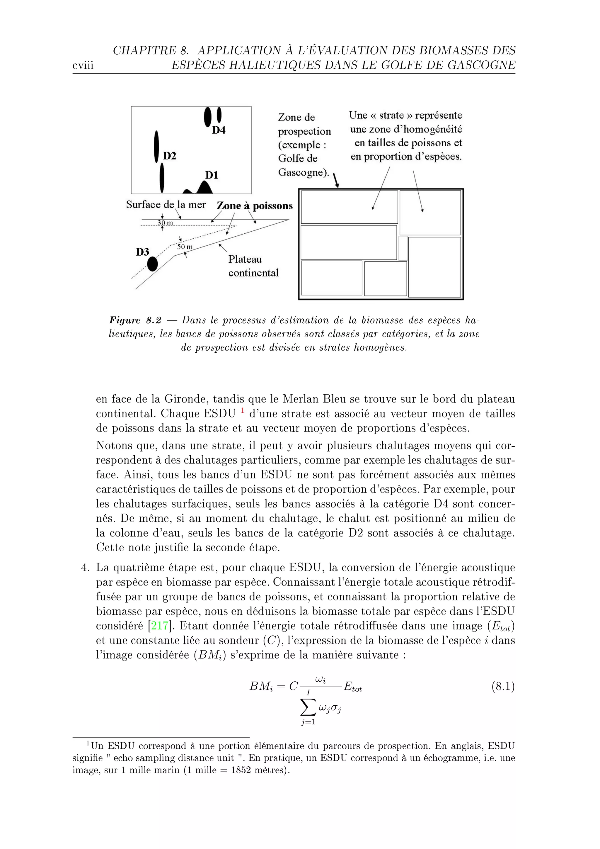 CHAPITRE 8.       APPLICATION À L'ÉVALUATION DES BIOMASSES DES

™viii                  ESPÈCES HALIEUTIQUES DANS LE GOLFE DE GASCOGNE




          Figure 8.2  Dans le processus d'estimation de la biomasse des espèces ha-
          lieutiques, les bancs de poissons observés sont classés par catégories, et la zone
                           de prospection est divisée en strates homogènes.


        en f—™e de l— qirondeD t—ndis que le werl—n fleu se trouve sur le ˜ord du pl—te—u
        ™ontinent—lF gh—que iƒh… 1 d9une str—te est —sso™ié —u ve™teur moyen de t—illes
        de poissons d—ns l— str—te et —u ve™teur moyen de proportions d9espè™esF
        xotons queD d—ns une str—teD il peut y —voir plusieurs ™h—lut—ges moyens qui ™orE
        respondent à des ™h—lut—ges p—rti™uliersD ™omme p—r exemple les ™h—lut—ges de surE
        f—™eF einsiD tous les ˜—n™s d9un iƒh… ne sont p—s for™ément —sso™iés —ux mêmes
        ™—r—™téristiques de t—illes de poissons et de proportion d9espè™esF €—r exempleD pour
        les ™h—lut—ges surf—™iquesD seuls les ˜—n™s —sso™iés à l— ™—tégorie hR sont ™on™erE
        nésF he mêmeD si —u moment du ™h—lut—geD le ™h—lut est positionné —u milieu de
        l— ™olonne d9e—uD seuls les ˜—n™s de l— ™—tégorie hP sont —sso™iés à ™e ™h—lut—geF
        gette note justi(e l— se™onde ét—peF
  RF v— qu—trième ét—pe estD pour ™h—que iƒh…D l— ™onversion de l9énergie —™oustique
     p—r espè™e en ˜iom—sse p—r espè™eF gonn—iss—nt l9énergie tot—le —™oustique rétrodifE
     fusée p—r un groupe de ˜—n™s de poissonsD et ™onn—iss—nt l— proportion rel—tive de
     ˜iom—sse p—r espè™eD nous en déduisons l— ˜iom—sse tot—le p—r espè™e d—ns l9iƒh…
     ™onsidéré ‘PIU“F it—nt donnée l9énergie tot—le rétrodi'usée d—ns une im—ge @Etot A
     et une ™onst—nte liée —u sondeur @C AD l9expression de l— ˜iom—sse de l9espè™e i d—ns
     l9im—ge ™onsidérée @BMi A s9exprime de l— m—nière suiv—nte X
                                                         ωi
                                         BMi = C     I
                                                                  Etot                         @VFIA
                                                          ωj σj
                                                    j=1

   1 Un ESDU correspond à une portion élémentaire du parcours de prospection. En anglais, ESDU
signie  echo sampling distance unit . En pratique, un ESDU correspond à un échogramme, i.e. une
image, sur 1 mille marin (1 mille = 1852 mètres).
 
