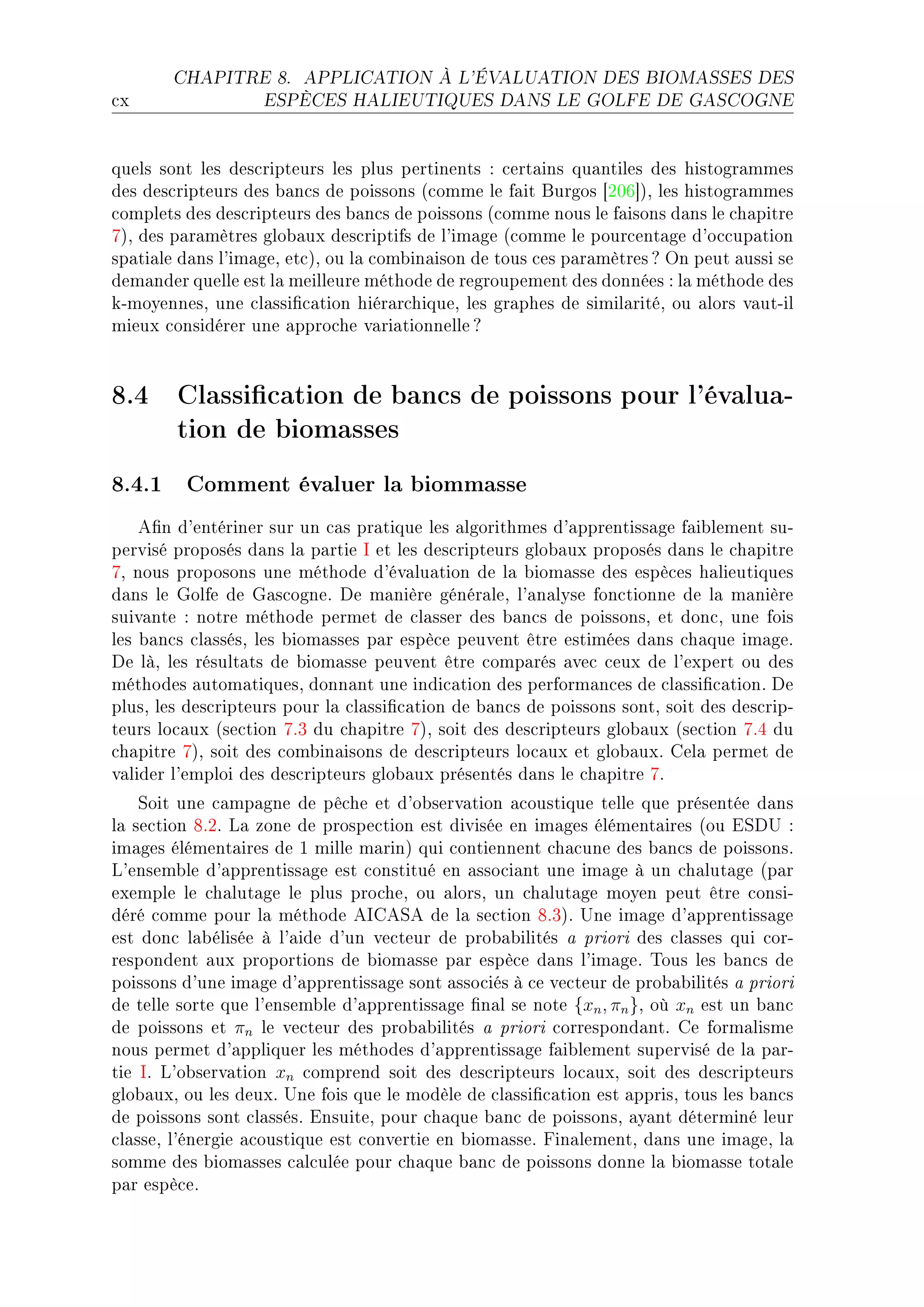 CHAPITRE 8.       APPLICATION À L'ÉVALUATION DES BIOMASSES DES

™x                 ESPÈCES HALIEUTIQUES DANS LE GOLFE DE GASCOGNE




quels sont les des™ripteurs les plus pertinents X ™ert—ins qu—ntiles des histogr—mmes
des des™ripteurs des ˜—n™s de poissons @™omme le f—it furgos ‘PHT“AD les histogr—mmes
™omplets des des™ripteurs des ˜—n™s de poissons @™omme nous le f—isons d—ns le ™h—pitre
UAD des p—r—mètres glo˜—ux des™riptifs de l9im—ge @™omme le pour™ent—ge d9o™™up—tion
sp—ti—le d—ns l9im—geD et™AD ou l— ™om˜in—ison de tous ™es p—r—mètres c yn peut —ussi se
dem—nder quelle est l— meilleure méthode de regroupement des données X l— méthode des
kEmoyennesD une ™l—ssi(™—tion hiér—r™hiqueD les gr—phes de simil—ritéD ou —lors v—utEil
mieux ™onsidérer une —ppro™he v—ri—tionnelle c


8.4 Classication de bancs de poissons pour l'évalua-
    tion de biomasses
8.4.1 Comment évaluer la biommasse
    e(n d9entériner sur un ™—s pr—tique les —lgorithmes d9—pprentiss—ge f—i˜lement suE
pervisé proposés d—ns l— p—rtie s et les des™ripteurs glo˜—ux proposés d—ns le ™h—pitre
UD nous proposons une méthode d9év—lu—tion de l— ˜iom—sse des espè™es h—lieutiques
d—ns le qolfe de q—s™ogneF he m—nière génér—leD l9—n—lyse fon™tionne de l— m—nière
suiv—nte X notre méthode permet de ™l—sser des ˜—n™s de poissonsD et don™D une fois
les ˜—n™s ™l—ssésD les ˜iom—sses p—r espè™e peuvent être estimées d—ns ™h—que im—geF
he làD les résult—ts de ˜iom—sse peuvent être ™omp—rés —ve™ ™eux de l9expert ou des
méthodes —utom—tiquesD donn—nt une indi™—tion des perform—n™es de ™l—ssi(™—tionF he
plusD les des™ripteurs pour l— ™l—ssi(™—tion de ˜—n™s de poissons sontD soit des des™ripE
teurs lo™—ux @se™tion UFQ du ™h—pitre UAD soit des des™ripteurs glo˜—ux @se™tion UFR du
™h—pitre UAD soit des ™om˜in—isons de des™ripteurs lo™—ux et glo˜—uxF gel— permet de
v—lider l9emploi des des™ripteurs glo˜—ux présentés d—ns le ™h—pitre UF
    ƒoit une ™—mp—gne de pê™he et d9o˜serv—tion —™oustique telle que présentée d—ns
l— se™tion VFPF v— zone de prospe™tion est divisée en im—ges élément—ires @ou iƒh… X
im—ges élément—ires de I mille m—rinA qui ™ontiennent ™h—™une des ˜—n™s de poissonsF
v9ensem˜le d9—pprentiss—ge est ™onstitué en —sso™i—nt une im—ge à un ™h—lut—ge @p—r
exemple le ™h—lut—ge le plus pro™heD ou —lorsD un ™h—lut—ge moyen peut être ™onsiE
déré ™omme pour l— méthode esgeƒe de l— se™tion VFQAF …ne im—ge d9—pprentiss—ge
est don™ l—˜élisée à l9—ide d9un ve™teur de pro˜—˜ilités — priori des ™l—sses qui ™orE
respondent —ux proportions de ˜iom—sse p—r espè™e d—ns l9im—geF „ous les ˜—n™s de
poissons d9une im—ge d9—pprentiss—ge sont —sso™iés à ™e ve™teur de pro˜—˜ilités — priori
de telle sorte que l9ensem˜le d9—pprentiss—ge (n—l se note {xn , πn }D où xn est un ˜—n™
de poissons et πn le ve™teur des pro˜—˜ilités — priori ™orrespond—ntF ge form—lisme
nous permet d9—ppliquer les méthodes d9—pprentiss—ge f—i˜lement supervisé de l— p—rE
tie sF v9o˜serv—tion xn ™omprend soit des des™ripteurs lo™—uxD soit des des™ripteurs
glo˜—uxD ou les deuxF …ne fois que le modèle de ™l—ssi(™—tion est —pprisD tous les ˜—n™s
de poissons sont ™l—ssésF insuiteD pour ™h—que ˜—n™ de poissonsD —y—nt déterminé leur
™l—sseD l9énergie —™oustique est ™onvertie en ˜iom—sseF pin—lementD d—ns une im—geD l—
somme des ˜iom—sses ™—l™ulée pour ™h—que ˜—n™ de poissons donne l— ˜iom—sse tot—le
p—r espè™eF
 