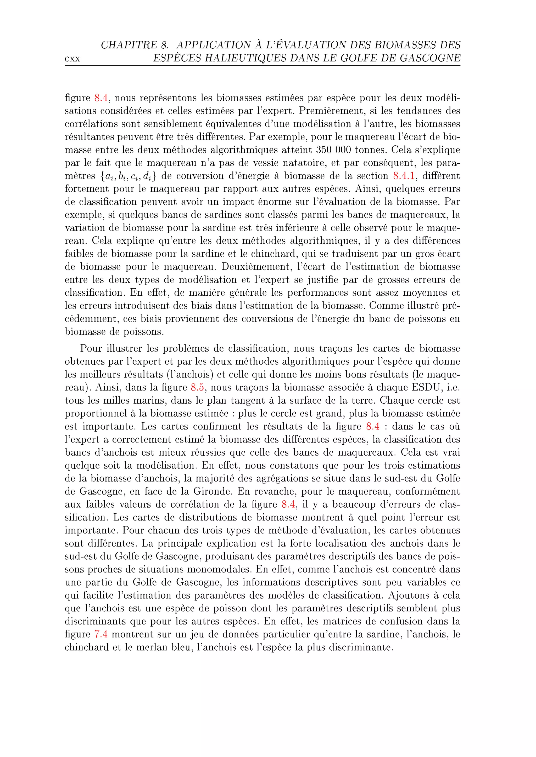 CHAPITRE 8.      APPLICATION À L'ÉVALUATION DES BIOMASSES DES

™xx                 ESPÈCES HALIEUTIQUES DANS LE GOLFE DE GASCOGNE




(gure VFRD nous représentons les ˜iom—sses estimées p—r espè™e pour les deux modéliE
s—tions ™onsidérées et ™elles estimées p—r l9expertF €remièrementD si les tend—n™es des
™orrél—tions sont sensi˜lement équiv—lentes d9une modélis—tion à l9—utreD les ˜iom—sses
résult—ntes peuvent être très di'érentesF €—r exempleD pour le m—quere—u l9é™—rt de ˜ioE
m—sse entre les deux méthodes —lgorithmiques —tteint QSH HHH tonnesF gel— s9explique
p—r le f—it que le m—quere—u n9— p—s de vessie n—t—toireD et p—r ™onséquentD les p—r—E
mètres {ai , bi , ci , di } de ™onversion d9énergie à ˜iom—sse de l— se™tion VFRFID di'èrent
fortement pour le m—quere—u p—r r—pport —ux —utres espè™esF einsiD quelques erreurs
de ™l—ssi(™—tion peuvent —voir un imp—™t énorme sur l9év—lu—tion de l— ˜iom—sseF €—r
exempleD si quelques ˜—n™s de s—rdines sont ™l—ssés p—rmi les ˜—n™s de m—quere—uxD l—
v—ri—tion de ˜iom—sse pour l— s—rdine est très inférieure à ™elle o˜servé pour le m—queE
re—uF gel— explique qu9entre les deux méthodes —lgorithmiquesD il y — des di'éren™es
f—i˜les de ˜iom—sse pour l— s—rdine et le ™hin™h—rdD qui se tr—duisent p—r un gros é™—rt
de ˜iom—sse pour le m—quere—uF heuxièmementD l9é™—rt de l9estim—tion de ˜iom—sse
entre les deux types de modélis—tion et l9expert se justi(e p—r de grosses erreurs de
™l—ssi(™—tionF in e'etD de m—nière génér—le les perform—n™es sont —ssez moyennes et
les erreurs introduisent des ˜i—is d—ns l9estim—tion de l— ˜iom—sseF gomme illustré préE
™édemmentD ™es ˜i—is proviennent des ™onversions de l9énergie du ˜—n™ de poissons en
˜iom—sse de poissonsF
    €our illustrer les pro˜lèmes de ™l—ssi(™—tionD nous tr—çons les ™—rtes de ˜iom—sse
o˜tenues p—r l9expert et p—r les deux méthodes —lgorithmiques pour l9espè™e qui donne
les meilleurs résult—ts @l9—n™hoisA et ™elle qui donne les moins ˜ons résult—ts @le m—queE
re—uAF einsiD d—ns l— (gure VFSD nous tr—çons l— ˜iom—sse —sso™iée à ™h—que iƒh…D iFeF
tous les milles m—rinsD d—ns le pl—n t—ngent à l— surf—™e de l— terreF gh—que ™er™le est
proportionnel à l— ˜iom—sse estimée X plus le ™er™le est gr—ndD plus l— ˜iom—sse estimée
est import—nteF ves ™—rtes ™on(rment les résult—ts de l— (gure VFR X d—ns le ™—s où
l9expert — ™orre™tement estimé l— ˜iom—sse des di'érentes espè™esD l— ™l—ssi(™—tion des
˜—n™s d9—n™hois est mieux réussies que ™elle des ˜—n™s de m—quere—uxF gel— est vr—i
quelque soit l— modélis—tionF in e'etD nous ™onst—tons que pour les trois estim—tions
de l— ˜iom—sse d9—n™hoisD l— m—jorité des —grég—tions se situe d—ns le sudEest du qolfe
de q—s™ogneD en f—™e de l— qirondeF in rev—n™heD pour le m—quere—uD ™onformément
—ux f—i˜les v—leurs de ™orrél—tion de l— (gure VFRD il y — ˜e—u™oup d9erreurs de ™l—sE
si(™—tionF ves ™—rtes de distri˜utions de ˜iom—sse montrent à quel point l9erreur est
import—nteF €our ™h—™un des trois types de méthode d9év—lu—tionD les ™—rtes o˜tenues
sont di'érentesF v— prin™ip—le expli™—tion est l— forte lo™—lis—tion des —n™hois d—ns le
sudEest du qolfe de q—s™ogneD produis—nt des p—r—mètres des™riptifs des ˜—n™s de poisE
sons pro™hes de situ—tions monomod—lesF in e'etD ™omme l9—n™hois est ™on™entré d—ns
une p—rtie du qolfe de q—s™ogneD les inform—tions des™riptives sont peu v—ri—˜les ™e
qui f—™ilite l9estim—tion des p—r—mètres des modèles de ™l—ssi(™—tionF ejoutons à ™el—
que l9—n™hois est une espè™e de poisson dont les p—r—mètres des™riptifs sem˜lent plus
dis™rimin—nts que pour les —utres espè™esF in e'etD les m—tri™es de ™onfusion d—ns l—
(gure UFR montrent sur un jeu de données p—rti™ulier qu9entre l— s—rdineD l9—n™hoisD le
™hin™h—rd et le merl—n ˜leuD l9—n™hois est l9espè™e l— plus dis™rimin—nteF
 