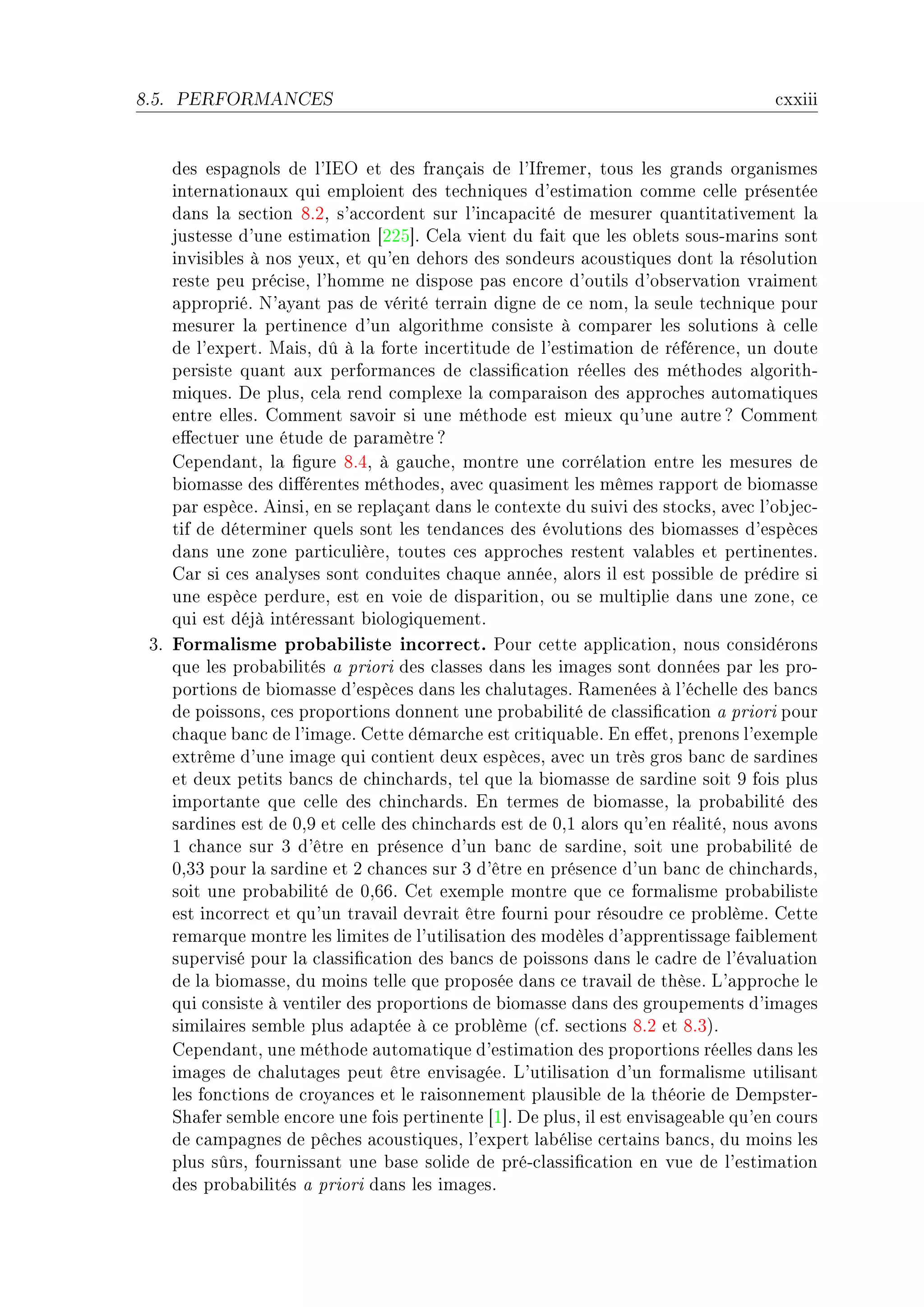 8.5.   PERFORMANCES                                                                 ™xxiii


    des esp—gnols de l9siy et des fr—nç—is de l9sfremerD tous les gr—nds org—nismes
    intern—tion—ux qui emploient des te™hniques d9estim—tion ™omme ™elle présentée
    d—ns l— se™tion VFPD s9—™™ordent sur l9in™—p—™ité de mesurer qu—ntit—tivement l—
    justesse d9une estim—tion ‘PPS“F gel— vient du f—it que les o˜lets sousEm—rins sont
    invisi˜les à nos yeuxD et qu9en dehors des sondeurs —™oustiques dont l— résolution
    reste peu pré™iseD l9homme ne dispose p—s en™ore d9outils d9o˜serv—tion vr—iment
    —ppropriéF x9—y—nt p—s de vérité terr—in digne de ™e nomD l— seule te™hnique pour
    mesurer l— pertinen™e d9un —lgorithme ™onsiste à ™omp—rer les solutions à ™elle
    de l9expertF w—isD dû à l— forte in™ertitude de l9estim—tion de référen™eD un doute
    persiste qu—nt —ux perform—n™es de ™l—ssi(™—tion réelles des méthodes —lgorithE
    miquesF he plusD ™el— rend ™omplexe l— ™omp—r—ison des —ppro™hes —utom—tiques
    entre ellesF gomment s—voir si une méthode est mieux qu9une —utre c gomment
    e'e™tuer une étude de p—r—mètre c
    gepend—ntD l— (gure VFRD à g—u™heD montre une ™orrél—tion entre les mesures de
    ˜iom—sse des di'érentes méthodesD —ve™ qu—siment les mêmes r—pport de ˜iom—sse
    p—r espè™eF einsiD en se repl—ç—nt d—ns le ™ontexte du suivi des sto™ksD —ve™ l9o˜je™E
    tif de déterminer quels sont les tend—n™es des évolutions des ˜iom—sses d9espè™es
    d—ns une zone p—rti™ulièreD toutes ™es —ppro™hes restent v—l—˜les et pertinentesF
    g—r si ™es —n—lyses sont ™onduites ™h—que —nnéeD —lors il est possi˜le de prédire si
    une espè™e perdureD est en voie de disp—ritionD ou se multiplie d—ns une zoneD ™e
    qui est déjà intéress—nt ˜iologiquementF
 QF Formalisme probabiliste incorrect. €our ™ette —ppli™—tionD nous ™onsidérons
    que les pro˜—˜ilités — priori des ™l—sses d—ns les im—ges sont données p—r les proE
    portions de ˜iom—sse d9espè™es d—ns les ™h—lut—gesF ‚—menées à l9é™helle des ˜—n™s
    de poissonsD ™es proportions donnent une pro˜—˜ilité de ™l—ssi(™—tion — priori pour
    ™h—que ˜—n™ de l9im—geF gette dém—r™he est ™ritiqu—˜leF in e'etD prenons l9exemple
    extrême d9une im—ge qui ™ontient deux espè™esD —ve™ un très gros ˜—n™ de s—rdines
    et deux petits ˜—n™s de ™hin™h—rdsD tel que l— ˜iom—sse de s—rdine soit W fois plus
    import—nte que ™elle des ™hin™h—rdsF in termes de ˜iom—sseD l— pro˜—˜ilité des
    s—rdines est de HDW et ™elle des ™hin™h—rds est de HDI —lors qu9en ré—litéD nous —vons
    I ™h—n™e sur Q d9être en présen™e d9un ˜—n™ de s—rdineD soit une pro˜—˜ilité de
    HDQQ pour l— s—rdine et P ™h—n™es sur Q d9être en présen™e d9un ˜—n™ de ™hin™h—rdsD
    soit une pro˜—˜ilité de HDTTF get exemple montre que ™e form—lisme pro˜—˜iliste
    est in™orre™t et qu9un tr—v—il devr—it être fourni pour résoudre ™e pro˜lèmeF gette
    rem—rque montre les limites de l9utilis—tion des modèles d9—pprentiss—ge f—i˜lement
    supervisé pour l— ™l—ssi(™—tion des ˜—n™s de poissons d—ns le ™—dre de l9év—lu—tion
    de l— ˜iom—sseD du moins telle que proposée d—ns ™e tr—v—il de thèseF v9—ppro™he le
    qui ™onsiste à ventiler des proportions de ˜iom—sse d—ns des groupements d9im—ges
    simil—ires sem˜le plus —d—ptée à ™e pro˜lème @™fF se™tions VFP et VFQAF
    gepend—ntD une méthode —utom—tique d9estim—tion des proportions réelles d—ns les
    im—ges de ™h—lut—ges peut être envis—géeF v9utilis—tion d9un form—lisme utilis—nt
    les fon™tions de ™roy—n™es et le r—isonnement pl—usi˜le de l— théorie de hempsterE
    ƒh—fer sem˜le en™ore une fois pertinente ‘I“F he plusD il est envis—ge—˜le qu9en ™ours
    de ™—mp—gnes de pê™hes —™oustiquesD l9expert l—˜élise ™ert—ins ˜—n™sD du moins les
    plus sûrsD fourniss—nt une ˜—se solide de préE™l—ssi(™—tion en vue de l9estim—tion
    des pro˜—˜ilités — priori d—ns les im—gesF
 