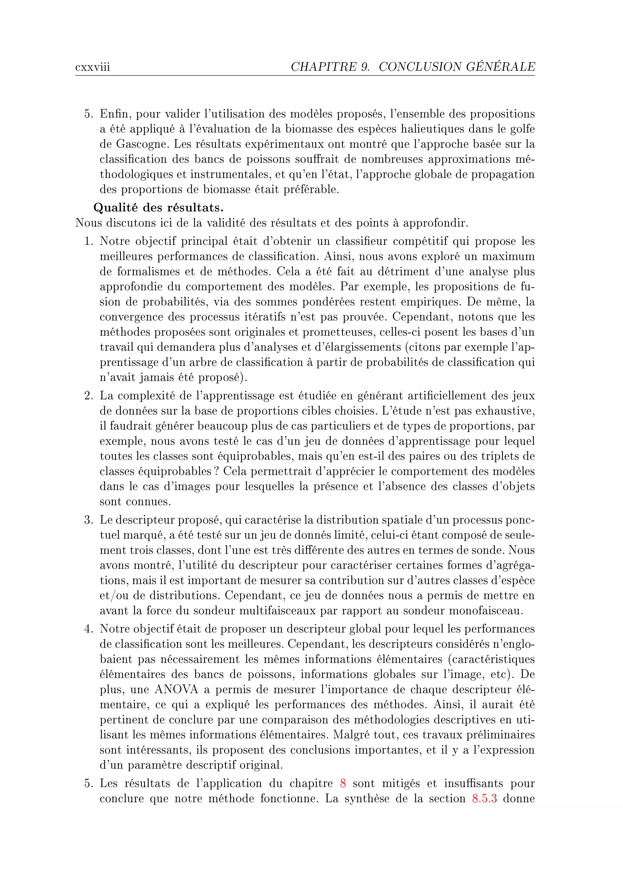 ™xxviii                                   CHAPITRE 9.      CONCLUSION GÉNÉRALE




 SF in(nD pour v—lider l9utilis—tion des modèles proposésD l9ensem˜le des propositions
    — été —ppliqué à l9év—lu—tion de l— ˜iom—sse des espè™es h—lieutiques d—ns le golfe
    de q—s™ogneF ves résult—ts expériment—ux ont montré que l9—ppro™he ˜—sée sur l—
    ™l—ssi(™—tion des ˜—n™s de poissons sou'r—it de nom˜reuses —pproxim—tions méE
    thodologiques et instrument—lesD et qu9en l9ét—tD l9—ppro™he glo˜—le de prop—g—tion
    des proportions de ˜iom—sse ét—it préfér—˜leF
   Qualité des résultats.
xous dis™utons i™i de l— v—lidité des résult—ts et des points à —pprofondirF
 IF xotre o˜je™tif prin™ip—l ét—it d9o˜tenir un ™l—ssi(eur ™ompétitif qui propose les
    meilleures perform—n™es de ™l—ssi(™—tionF einsiD nous —vons exploré un m—ximum
    de form—lismes et de méthodesF gel— — été f—it —u détriment d9une —n—lyse plus
    —pprofondie du ™omportement des modèlesF €—r exempleD les propositions de fuE
    sion de pro˜—˜ilitésD vi— des sommes pondérées restent empiriquesF he mêmeD l—
    ™onvergen™e des pro™essus itér—tifs n9est p—s prouvéeF gepend—ntD notons que les
    méthodes proposées sont origin—les et prometteusesD ™ellesE™i posent les ˜—ses d9un
    tr—v—il qui dem—nder— plus d9—n—lyses et d9él—rgissements @™itons p—r exemple l9—pE
    prentiss—ge d9un —r˜re de ™l—ssi(™—tion à p—rtir de pro˜—˜ilités de ™l—ssi(™—tion qui
    n9—v—it j—m—is été proposéAF
 PF v— ™omplexité de l9—pprentiss—ge est étudiée en génér—nt —rti(™iellement des jeux
    de données sur l— ˜—se de proportions ™i˜les ™hoisiesF v9étude n9est p—s exh—ustiveD
    il f—udr—it générer ˜e—u™oup plus de ™—s p—rti™uliers et de types de proportionsD p—r
    exempleD nous —vons testé le ™—s d9un jeu de données d9—pprentiss—ge pour lequel
    toutes les ™l—sses sont équipro˜—˜lesD m—is qu9en estEil des p—ires ou des triplets de
    ™l—sses équipro˜—˜les c gel— permettr—it d9—ppré™ier le ™omportement des modèles
    d—ns le ™—s d9im—ges pour lesquelles l— présen™e et l9—˜sen™e des ™l—sses d9o˜jets
    sont ™onnuesF
 QF ve des™ripteur proposéD qui ™—r—™térise l— distri˜ution sp—ti—le d9un pro™essus pon™E
    tuel m—rquéD — été testé sur un jeu de donnés limitéD ™eluiE™i ét—nt ™omposé de seuleE
    ment trois ™l—ssesD dont l9une est très di'érente des —utres en termes de sondeF xous
    —vons montréD l9utilité du des™ripteur pour ™—r—™tériser ™ert—ines formes d9—grég—E
    tionsD m—is il est import—nt de mesurer s— ™ontri˜ution sur d9—utres ™l—sses d9espè™e
    etGou de distri˜utionsF gepend—ntD ™e jeu de données nous — permis de mettre en
    —v—nt l— for™e du sondeur multif—is™e—ux p—r r—pport —u sondeur monof—is™e—uF
 RF xotre o˜je™tif ét—it de proposer un des™ripteur glo˜—l pour lequel les perform—n™es
    de ™l—ssi(™—tion sont les meilleuresF gepend—ntD les des™ripteurs ™onsidérés n9engloE
    ˜—ient p—s né™ess—irement les mêmes inform—tions élément—ires @™—r—™téristiques
    élément—ires des ˜—n™s de poissonsD inform—tions glo˜—les sur l9im—geD et™AF he
    plusD une exy†e — permis de mesurer l9import—n™e de ™h—que des™ripteur éléE
    ment—ireD ™e qui — expliqué les perform—n™es des méthodesF einsiD il —ur—it été
    pertinent de ™on™lure p—r une ™omp—r—ison des méthodologies des™riptives en utiE
    lis—nt les mêmes inform—tions élément—iresF w—lgré toutD ™es tr—v—ux prélimin—ires
    sont intéress—ntsD ils proposent des ™on™lusions import—ntesD et il y — l9expression
    d9un p—r—mètre des™riptif origin—lF
 SF ves résult—ts de l9—ppli™—tion du ™h—pitre V sont mitigés et insu0s—nts pour
    ™on™lure que notre méthode fon™tionneF v— synthèse de l— se™tion VFSFQ donne
 