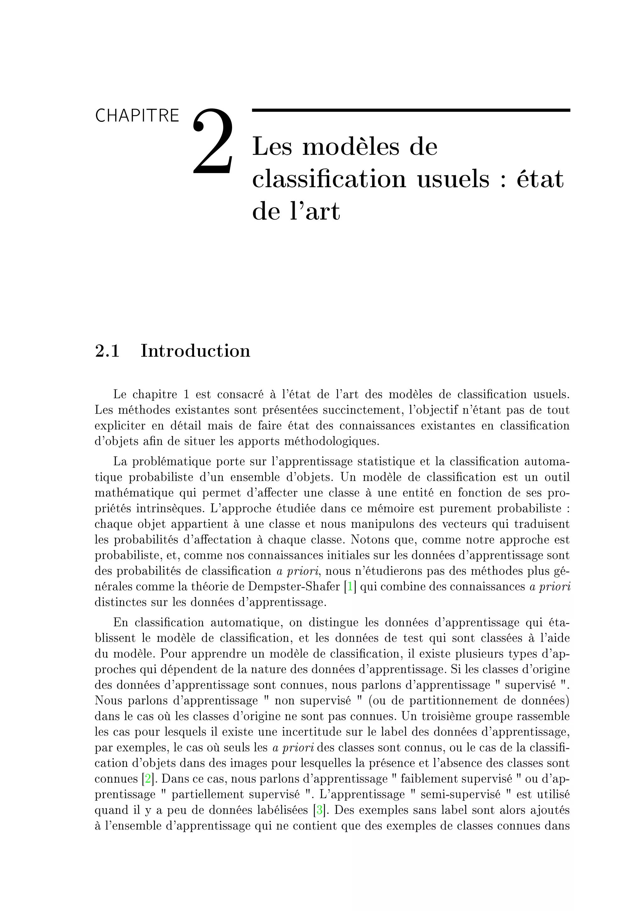 CHAPITRE

                  2           Les modèles de
                              classication usuels : état
                              de l'art



2.1 Introduction
   ve ™h—pitre I est ™ons—™ré à l9ét—t de l9—rt des modèles de ™l—ssi(™—tion usuelsF
ves méthodes exist—ntes sont présentées su™™in™tementD l9o˜je™tif n9ét—nt p—s de tout
expli™iter en dét—il m—is de f—ire ét—t des ™onn—iss—n™es exist—ntes en ™l—ssi(™—tion
d9o˜jets —(n de situer les —pports méthodologiquesF
    v— pro˜lém—tique porte sur l9—pprentiss—ge st—tistique et l— ™l—ssi(™—tion —utom—E
tique pro˜—˜iliste d9un ensem˜le d9o˜jetsF …n modèle de ™l—ssi(™—tion est un outil
m—thém—tique qui permet d9—'e™ter une ™l—sse à une entité en fon™tion de ses proE
priétés intrinsèquesF v9—ppro™he étudiée d—ns ™e mémoire est purement pro˜—˜iliste X
™h—que o˜jet —pp—rtient à une ™l—sse et nous m—nipulons des ve™teurs qui tr—duisent
les pro˜—˜ilités d9—'e™t—tion à ™h—que ™l—sseF xotons queD ™omme notre —ppro™he est
pro˜—˜ilisteD etD ™omme nos ™onn—iss—n™es initi—les sur les données d9—pprentiss—ge sont
des pro˜—˜ilités de ™l—ssi(™—tion — prioriD nous n9étudierons p—s des méthodes plus géE
nér—les ™omme l— théorie de hempsterEƒh—fer ‘I“ qui ™om˜ine des ™onn—iss—n™es — priori
distin™tes sur les données d9—pprentiss—geF
    in ™l—ssi(™—tion —utom—tiqueD on distingue les données d9—pprentiss—ge qui ét—E
˜lissent le modèle de ™l—ssi(™—tionD et les données de test qui sont ™l—ssées à l9—ide
du modèleF €our —pprendre un modèle de ™l—ssi(™—tionD il existe plusieurs types d9—pE
pro™hes qui dépendent de l— n—ture des données d9—pprentiss—geF ƒi les ™l—sses d9origine
des données d9—pprentiss—ge sont ™onnuesD nous p—rlons d9—pprentiss—ge 4 supervisé 4F
xous p—rlons d9—pprentiss—ge 4 non supervisé 4 @ou de p—rtitionnement de donnéesA
d—ns le ™—s où les ™l—sses d9origine ne sont p—s ™onnuesF …n troisième groupe r—ssem˜le
les ™—s pour lesquels il existe une in™ertitude sur le l—˜el des données d9—pprentiss—geD
p—r exemplesD le ™—s où seuls les — priori des ™l—sses sont ™onnusD ou le ™—s de l— ™l—ssi(E
™—tion d9o˜jets d—ns des im—ges pour lesquelles l— présen™e et l9—˜sen™e des ™l—sses sont
™onnues ‘P“F h—ns ™e ™—sD nous p—rlons d9—pprentiss—ge 4 f—i˜lement supervisé 4 ou d9—pE
prentiss—ge 4 p—rtiellement supervisé 4F v9—pprentiss—ge 4 semiEsupervisé 4 est utilisé
qu—nd il y — peu de données l—˜élisées ‘Q“F hes exemples s—ns l—˜el sont —lors —joutés
à l9ensem˜le d9—pprentiss—ge qui ne ™ontient que des exemples de ™l—sses ™onnues d—ns
 