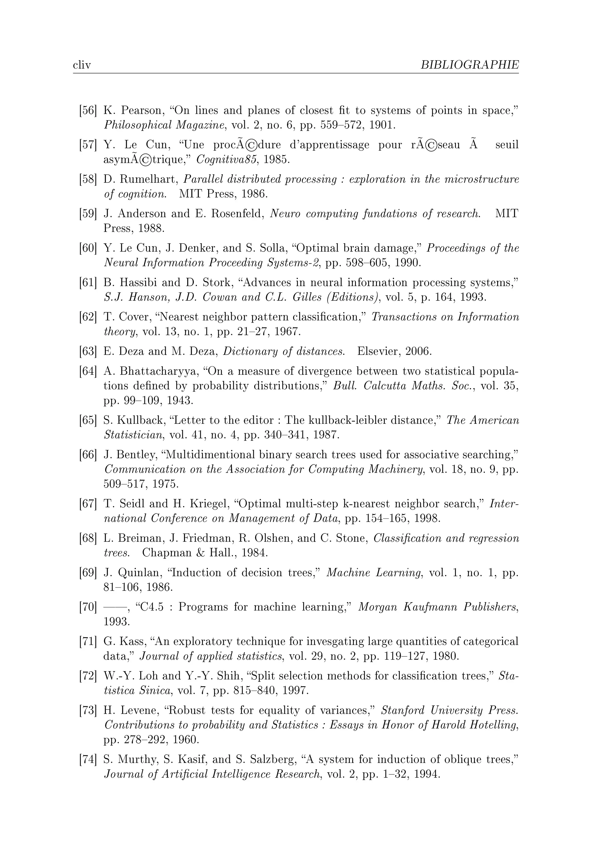 ™liv                                                                BIBLIOGRAPHIE




 ‘ST“ uF €e—rsonD yn lines —nd pl—nes of ™losest (t to systems of points in sp—™eD
      €hilosophi™—l w—g—zineD volF PD noF TD ppF SSW!SUPD IWHIF
                                 ©
 ‘SU“ ‰F ve gunD …ne pro™Ã dure d9—pprentiss—ge pour rÃ             ©se—u    Ã    seuil
            ©
      —symÃ triqueD gognitiv—VSD IWVSF
 ‘SV“ hF ‚umelh—rtD €—r—llel distri˜uted pro™essing X explor—tion in the mi™rostru™ture
      of ™ognitionF ws„ €ressD IWVTF
 ‘SW“ tF enderson —nd iF ‚osenfeldD xeuro ™omputing fund—tions of rese—r™hF        ws„
      €ressD IWVVF
 ‘TH“ ‰F ve gunD tF henkerD —nd ƒF ƒoll—D yptim—l ˜r—in d—m—geD €ro™eedings of the
      xeur—l snform—tion €ro™eeding ƒystemsEPD ppF SWV!THSD IWWHF
 ‘TI“ fF r—ssi˜i —nd hF ƒtorkD edv—n™es in neur—l inform—tion pro™essing systemsD
      ƒFtF r—nsonD tFhF gow—n —nd gFvF qilles @iditionsAD volF SD pF ITRD IWWQF
 ‘TP“ „F goverD xe—rest neigh˜or p—ttern ™l—ssi(™—tionD „r—ns—™tions on snform—tion
      theoryD volF IQD noF ID ppF PI!PUD IWTUF
 ‘TQ“ iF hez— —nd wF hez—D hi™tion—ry of dist—n™esF     ilsevierD PHHTF
 ‘TR“ eF fh—tt—™h—ryy—D yn — me—sure of divergen™e ˜etween two st—tisti™—l popul—E
      tions de(ned ˜y pro˜—˜ility distri˜utionsD fullF g—l™utt— w—thsF ƒo™FD volF QSD
      ppF WW!IHWD IWRQF
 ‘TS“ ƒF uull˜—™kD vetter to the editor X „he kull˜—™kElei˜ler dist—n™eD „he emeri™—n
      ƒt—tisti™i—nD volF RID noF RD ppF QRH!QRID IWVUF
 ‘TT“ tF fentleyD wultidimention—l ˜in—ry se—r™h trees used for —sso™i—tive se—r™hingD
      gommuni™—tion on the esso™i—tion for gomputing w—™hineryD volF IVD noF WD ppF
      SHW!SIUD IWUSF
 ‘TU“ „F ƒeidl —nd rF uriegelD yptim—l multiEstep kEne—rest neigh˜or se—r™hD snterE
      n—tion—l gonferen™e on w—n—gement of h—t—D ppF ISR!ITSD IWWVF
 ‘TV“ vF freim—nD tF priedm—nD ‚F ylshenD —nd gF ƒtoneD gl—ssi(™—tion —nd regression
      treesF gh—pm—n 8 r—llFD IWVRF
 ‘TW“ tF uinl—nD sndu™tion of de™ision treesD w—™hine ve—rningD volF ID noF ID ppF
      VI!IHTD IWVTF
 ‘UH“ D gRFS X €rogr—ms for m—™hine le—rningD worg—n u—ufm—nn €u˜lishersD
      IWWQF
 ‘UI“ qF u—ssD en explor—tory te™hnique for invesg—ting l—rge qu—ntities of ™—tegori™—l
      d—t—D tourn—l of —pplied st—tisti™sD volF PWD noF PD ppF IIW!IPUD IWVHF
 ‘UP“ ‡FE‰F voh —nd ‰FE‰F ƒhihD ƒplit sele™tion methods for ™l—ssi(™—tion treesD ƒt—E
      tisti™— ƒini™—D volF UD ppF VIS!VRHD IWWUF
 ‘UQ“ rF veveneD ‚o˜ust tests for equ—lity of v—ri—n™esD ƒt—nford …niversity €ressF
      gontri˜utions to pro˜—˜ility —nd ƒt—tisti™s X iss—ys in ronor of r—rold rotellingD
      ppF PUV!PWPD IWTHF
 ‘UR“ ƒF wurthyD ƒF u—sifD —nd ƒF ƒ—lz˜ergD e system for indu™tion of o˜lique treesD
      tourn—l of erti(™i—l sntelligen™e ‚ese—r™hD volF PD ppF I!QPD IWWRF
 