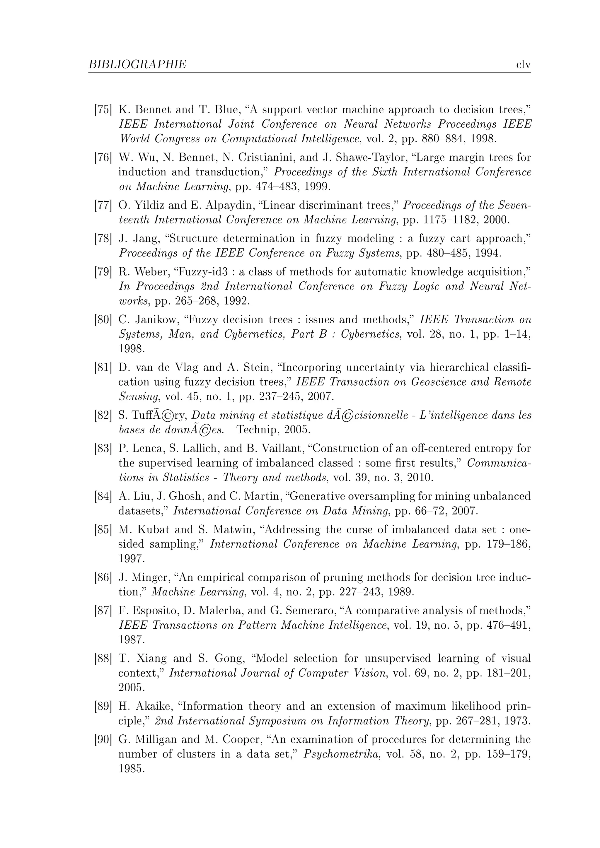 BIBLIOGRAPHIE                                                                       ™lv


‘US“ uF fennet —nd „F flueD e support ve™tor m—™hine —ppro—™h to de™ision treesD
     siii sntern—tion—l toint gonferen™e on xeur—l xetworks €ro™eedings siii
     ‡orld gongress on gomput—tion—l sntelligen™eD volF PD ppF VVH!VVRD IWWVF
‘UT“ ‡F ‡uD xF fennetD xF gristi—niniD —nd tF ƒh—weE„—ylorD v—rge m—rgin trees for
     indu™tion —nd tr—nsdu™tionD €ro™eedings of the ƒixth sntern—tion—l gonferen™e
     on w—™hine ve—rningD ppF RUR!RVQD IWWWF
‘UU“ yF ‰ildiz —nd iF elp—ydinD vine—r dis™rimin—nt treesD €ro™eedings of the ƒevenE
     teenth sntern—tion—l gonferen™e on w—™hine ve—rningD ppF IIUS!IIVPD PHHHF
‘UV“ tF t—ngD ƒtru™ture determin—tion in fuzzy modeling X — fuzzy ™—rt —ppro—™hD
     €ro™eedings of the siii gonferen™e on puzzy ƒystemsD ppF RVH!RVSD IWWRF
‘UW“ ‚F ‡e˜erD puzzyEidQ X — ™l—ss of methods for —utom—ti™ knowledge —™quisitionD
     sn €ro™eedings Pnd sntern—tion—l gonferen™e on puzzy vogi™ —nd xeur—l xetE
     worksD ppF PTS!PTVD IWWPF
‘VH“ gF t—nikowD puzzy de™ision trees X issues —nd methodsD siii „r—ns—™tion on
     ƒystemsD w—nD —nd gy˜erneti™sD €—rt f X gy˜erneti™sD volF PVD noF ID ppF I!IRD
     IWWVF
‘VI“ hF v—n de †l—g —nd eF ƒteinD sn™orporing un™ert—inty vi— hier—r™hi™—l ™l—ssi(E
     ™—tion using fuzzy de™ision treesD siii „r—ns—™tion on qeos™ien™e —nd ‚emote
     ƒensingD volF RSD noF ID ppF PQU!PRSD PHHUF
             ©
‘VP“ ƒF „u'Ã ryD h—t— mining et st—tistique dÃ   ©™isionnelle E v9intelligen™e d—ns les
                    ©
     ˜—ses de donnÃ esF „e™hnipD PHHSF
‘VQ“ €F ven™—D ƒF v—lli™hD —nd fF †—ill—ntD gonstru™tion of —n o'E™entered entropy for
     the supervised le—rning of im˜—l—n™ed ™l—ssed X some (rst resultsD gommuni™—E
     tions in ƒt—tisti™s E „heory —nd methodsD volF QWD noF QD PHIHF
‘VR“ eF viuD tF qhoshD —nd gF w—rtinD qener—tive overs—mpling for mining un˜—l—n™ed
     d—t—setsD sntern—tion—l gonferen™e on h—t— winingD ppF TT!UPD PHHUF
‘VS“ wF uu˜—t —nd ƒF w—twinD eddressing the ™urse of im˜—l—n™ed d—t— set X oneE
     sided s—mplingD sntern—tion—l gonferen™e on w—™hine ve—rningD ppF IUW!IVTD
     IWWUF
‘VT“ tF wingerD en empiri™—l ™omp—rison of pruning methods for de™ision tree indu™E
     tionD w—™hine ve—rningD volF RD noF PD ppF PPU!PRQD IWVWF
‘VU“ pF ispositoD hF w—ler˜—D —nd qF ƒemer—roD e ™omp—r—tive —n—lysis of methodsD
     siii „r—ns—™tions on €—ttern w—™hine sntelligen™eD volF IWD noF SD ppF RUT!RWID
     IWVUF
‘VV“ „F ˆi—ng —nd ƒF qongD wodel sele™tion for unsupervised le—rning of visu—l
     ™ontextD sntern—tion—l tourn—l of gomputer †isionD volF TWD noF PD ppF IVI!PHID
     PHHSF
‘VW“ rF ek—ikeD snform—tion theory —nd —n extension of m—ximum likelihood prinE
     ™ipleD Pnd sntern—tion—l ƒymposium on snform—tion „heoryD ppF PTU!PVID IWUQF
‘WH“ qF willig—n —nd wF gooperD en ex—min—tion of pro™edures for determining the
     num˜er of ™lusters in — d—t— setD €sy™hometrik—D volF SVD noF PD ppF ISW!IUWD
     IWVSF
 