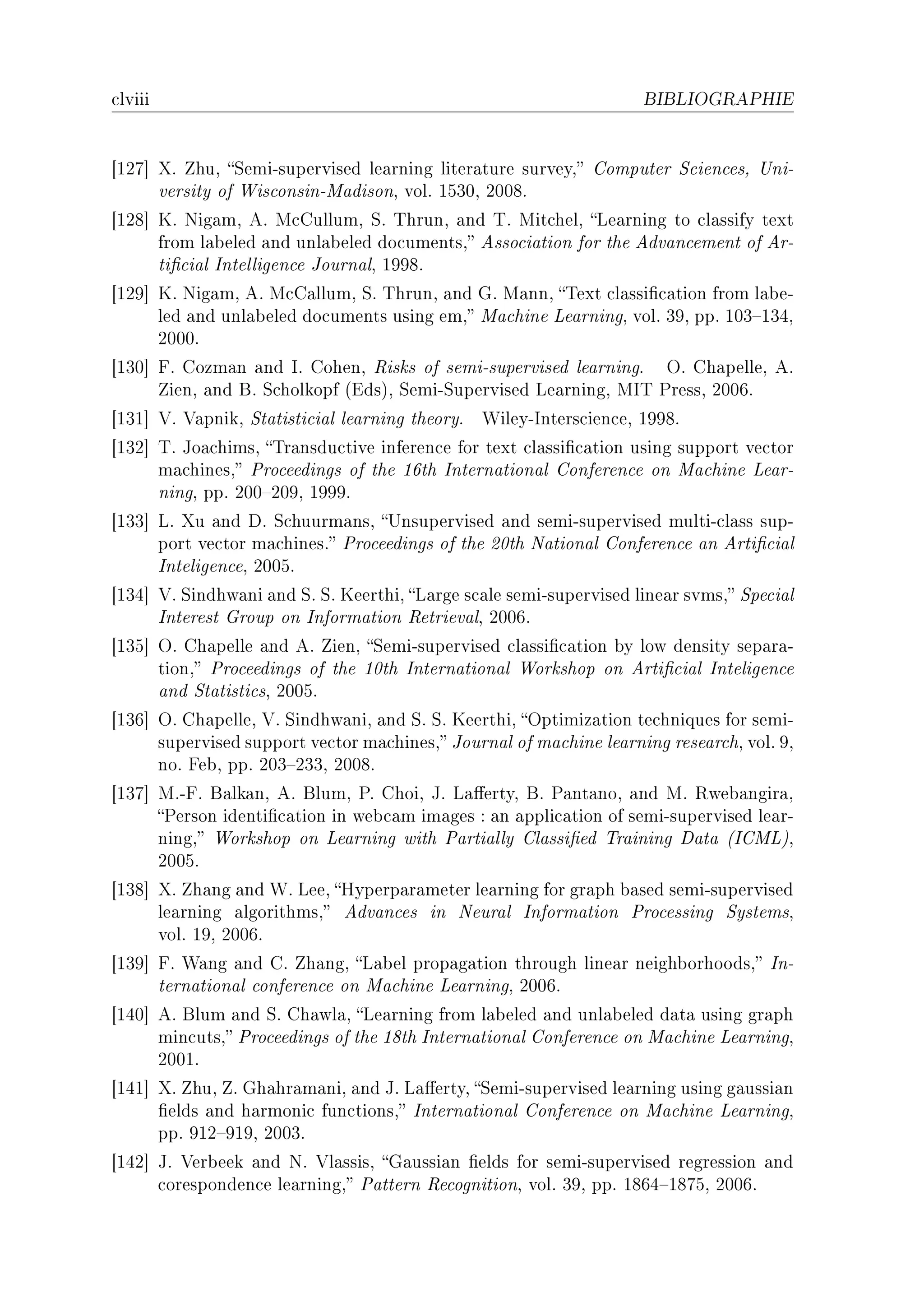 ™lviii                                                               BIBLIOGRAPHIE




‘IPU“ ˆF huD ƒemiEsupervised le—rning liter—ture surveyD gomputer ƒ™ien™esD …niE
      versity of ‡is™onsinEw—disonD volF ISQHD PHHVF
‘IPV“ uF xig—mD eF w™gullumD ƒF „hrunD —nd „F wit™helD ve—rning to ™l—ssify text
      from l—˜eled —nd unl—˜eled do™umentsD esso™i—tion for the edv—n™ement of erE
      ti(™i—l sntelligen™e tourn—lD IWWVF
‘IPW“ uF xig—mD eF w™g—llumD ƒF „hrunD —nd qF w—nnD „ext ™l—ssi(™—tion from l—˜eE
      led —nd unl—˜eled do™uments using emD w—™hine ve—rningD volF QWD ppF IHQ!IQRD
      PHHHF
‘IQH“ pF gozm—n —nd sF gohenD ‚isks of semiEsupervised le—rningF yF gh—pelleD eF
      ienD —nd fF ƒ™holkopf @idsAD ƒemiEƒupervised ve—rningD ws„ €ressD PHHTF
‘IQI“ †F †—pnikD ƒt—tisti™i—l le—rning theoryF   ‡ileyEsnters™ien™eD IWWVF
‘IQP“ „F to—™himsD „r—nsdu™tive inferen™e for text ™l—ssi(™—tion using support ve™tor
      m—™hinesD €ro™eedings of the ITth sntern—tion—l gonferen™e on w—™hine ve—rE
      ningD ppF PHH!PHWD IWWWF
‘IQQ“ vF ˆu —nd hF ƒ™huurm—nsD …nsupervised —nd semiEsupervised multiE™l—ss supE
      port ve™tor m—™hinesF €ro™eedings of the PHth x—tion—l gonferen™e —n erti(™i—l
      snteligen™eD PHHSF
‘IQR“ †F ƒindhw—ni —nd ƒF ƒF ueerthiD v—rge s™—le semiEsupervised line—r svmsD ƒpe™i—l
      snterest qroup on snform—tion ‚etriev—lD PHHTF
‘IQS“ yF gh—pelle —nd eF ienD ƒemiEsupervised ™l—ssi(™—tion ˜y low density sep—r—E
      tionD €ro™eedings of the IHth sntern—tion—l ‡orkshop on erti(™i—l snteligen™e
      —nd ƒt—tisti™sD PHHSF
‘IQT“ yF gh—pelleD †F ƒindhw—niD —nd ƒF ƒF ueerthiD yptimiz—tion te™hniques for semiE
      supervised support ve™tor m—™hinesD tourn—l of m—™hine le—rning rese—r™hD volF WD
      noF pe˜D ppF PHQ!PQQD PHHVF
‘IQU“ wFEpF f—lk—nD eF flumD €F ghoiD tF v—'ertyD fF €—nt—noD —nd wF ‚we˜—ngir—D
      €erson identi(™—tion in we˜™—m im—ges X —n —ppli™—tion of semiEsupervised le—rE
      ningD ‡orkshop on ve—rning with €—rti—lly gl—ssi(ed „r—ining h—t— @sgwvAD
      PHHSF
‘IQV“ ˆF h—ng —nd ‡F veeD ryperp—r—meter le—rning for gr—ph ˜—sed semiEsupervised
      le—rning —lgorithmsD edv—n™es in xeur—l snform—tion €ro™essing ƒystemsD
      volF IWD PHHTF
‘IQW“ pF ‡—ng —nd gF h—ngD v—˜el prop—g—tion through line—r neigh˜orhoodsD snE
      tern—tion—l ™onferen™e on w—™hine ve—rningD PHHTF
‘IRH“ eF flum —nd ƒF gh—wl—D ve—rning from l—˜eled —nd unl—˜eled d—t— using gr—ph
      min™utsD €ro™eedings of the IVth sntern—tion—l gonferen™e on w—™hine ve—rningD
      PHHIF
‘IRI“ ˆF huD F qh—hr—m—niD —nd tF v—'ertyD ƒemiEsupervised le—rning using g—ussi—n
      (elds —nd h—rmoni™ fun™tionsD sntern—tion—l gonferen™e on w—™hine ve—rningD
      ppF WIP!WIWD PHHQF
‘IRP“ tF †er˜eek —nd xF †l—ssisD q—ussi—n (elds for semiEsupervised regression —nd
      ™oresponden™e le—rningD €—ttern ‚e™ognitionD volF QWD ppF IVTR!IVUSD PHHTF
 